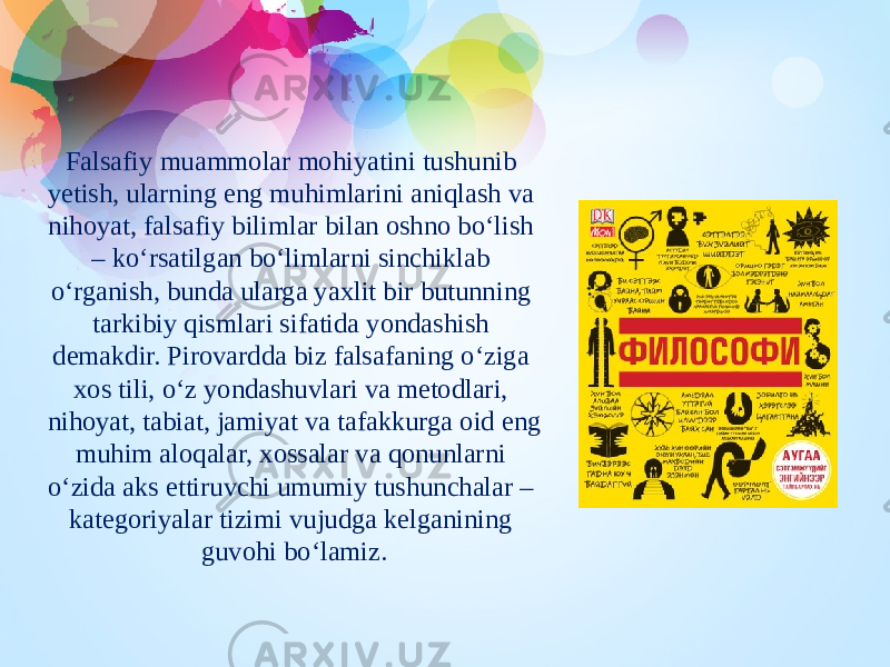 Falsafiy muammolar mohiyatini tushunib yetish, ularning eng muhimlarini aniqlash va nihoyat, falsafiy bilimlar bilan oshno bo‘lish – ko‘rsatilgan bo‘limlarni sinchiklab o‘rganish, bunda ularga yaxlit bir butunning tarkibiy qismlari sifatida yondashish demakdir. Pirovardda biz falsafaning o‘ziga xos tili, o‘z yondashuvlari va metodlari, nihoyat, tabiat, jamiyat va tafakkurga oid eng muhim aloqalar, xossalar va qonunlarni o‘zida aks ettiruvchi umumiy tushunchalar – kategoriyalar tizimi vujudga kelganining guvohi bo‘lamiz. 