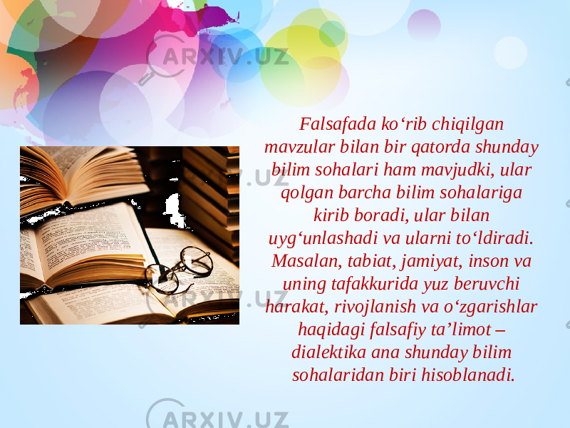 Falsafada ko‘rib chiqilgan mavzular bilan bir qatorda shunday bilim sohalari ham mavjudki, ular qolgan barcha bilim sohalariga kirib boradi, ular bilan uyg‘unlashadi va ularni to‘ldiradi. Masalan, tabiat, jamiyat, inson va uning tafakkurida yuz beruvchi harakat, rivojlanish va o‘zgarishlar haqidagi falsafiy ta’limot – dialektika ana shunday bilim sohalaridan biri hisoblanadi. 