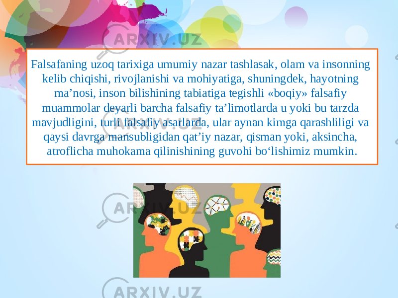 Falsafaning uzoq tarixiga umumiy nazar tashlasak, olam va insonning kelib chiqishi, rivojlanishi va mohiyatiga, shuningdek, hayotning ma’nosi, inson bilishining tabiatiga tegishli «boqiy» falsafiy muammolar deyarli barcha falsafiy ta’limotlarda u yoki bu tarzda mavjudligini, turli falsafiy asarlarda, ular aynan kimga qarashliligi va qaysi davrga mansubligidan qat’iy nazar, qisman yoki, aksincha, atroflicha muhokama qilinishining guvohi bo‘lishimiz mumkin. 