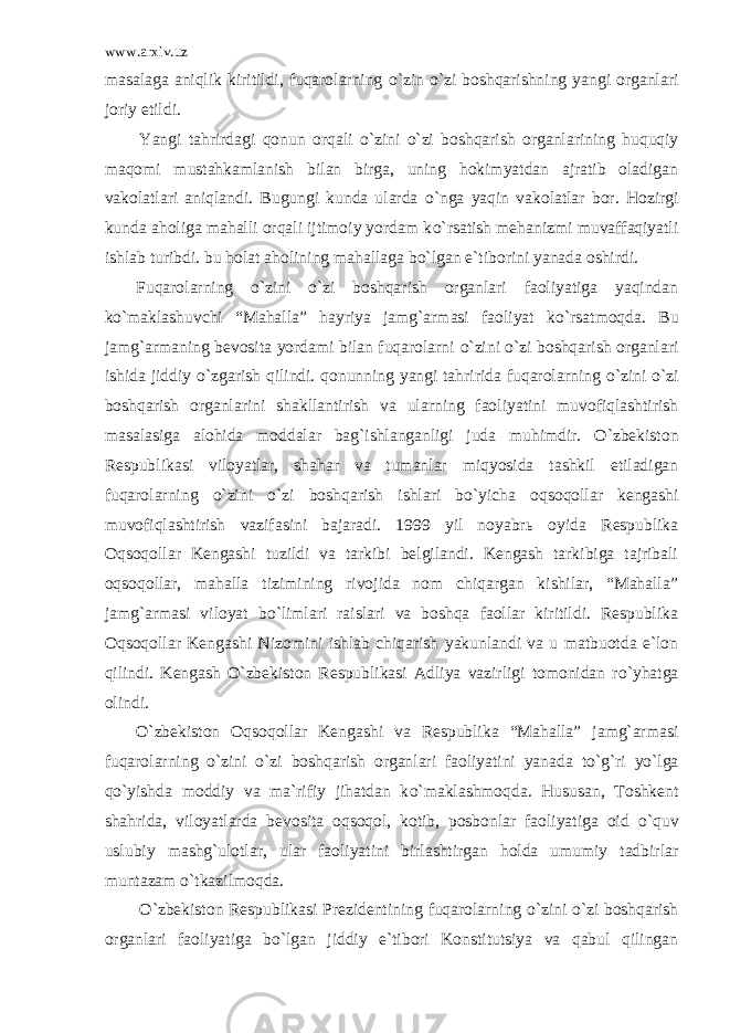 www.arxiv.uz masalaga aniqlik kiritildi, fuqarolarning о `zin о `zi boshqarishning yangi organlari joriy etildi. Yangi tahrirdagi qonun orqali о `zini о `zi boshqarish organlarining huquqiy maqomi mustahkamlanish bilan birga, uning hokimyatdan ajratib oladigan vakolatlari aniqlandi. Bugungi kunda ularda о `nga yaqin vakolatlar bor. Hozirgi kunda aholiga mahalli orqali ijtimoiy yordam k о `rsatish mehanizmi muvaffaqiyatli ishlab turibdi. bu holat aholining mahallaga b о `lgan e`tiborini yanada oshirdi. Fuqarolarning о `zini о `zi boshqarish organlari faoliyatiga yaqindan k о `maklashuvchi “Mahalla” hayriya jamg`armasi faoliyat k о `rsatmoqda. Bu jamg`armaning bevosita yordami bilan fuqarolarni о `zini о `zi boshqarish organlari ishida jiddiy о `zgarish qilindi. qonunning yangi tahririda fuqarolarning о `zini о `zi boshqarish organlarini shakllantirish va ularning faoliyatini muvofiqlashtirish masalasiga alohida moddalar bag`ishlanganligi juda muhimdir. О `zbekiston Respublikasi viloyatlar, shahar va tumanlar miqyosida tashkil etiladigan fuqarolarning о `zini о `zi boshqarish ishlari b о `yicha oqsoqollar kengashi muvofiqlashtirish vazifasini bajaradi. 1999 yil noyabr ь oyida Respublika Oqsoqollar Kengashi tuzildi va tarkibi belgilandi. Kengash tarkibiga tajribali oqsoqollar, mahalla tizimining rivojida nom chiqargan kishilar, “Mahalla” jamg`armasi viloyat b о `limlari raislari va boshqa faollar kiritildi. Respublika Oqsoqollar Kengashi Nizomini ishlab chiqarish yakunlandi va u matbuotda e`lon qilindi. Kengash О `zbekiston Respublikasi Adliya vazirligi tomonidan r о `yhatga olindi. О `zbekiston Oqsoqollar Kengashi va Respublika “Mahalla” jamg`armasi fuqarolarning о `zini о `zi boshqarish organlari faoliyatini yanada t о `g`ri y о `lga q о `yishda moddiy va ma`rifiy jihatdan k о `maklashmoqda. Hususan, Toshkent shahrida, viloyatlarda bevosita oqsoqol, kotib, posbonlar faoliyatiga oid о `quv uslubiy mashg`ulotlar, ular faoliyatini birlashtirgan holda umumiy tadbirlar muntazam о `tkazilmoqda. О `zbekiston Respublikasi Prezidentining fuqarolarning о `zini о `zi boshqarish organlari faoliyatiga b о `lgan jiddiy e`tibori Konstitutsiya va qabul qilingan 