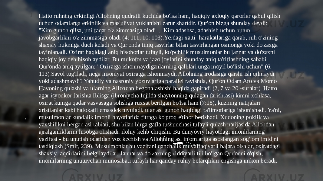  Hatto ruhning erkinligi Allohning qudratli kuchida bo&#39;lsa ham, haqiqiy axloqiy qarorlar qabul qilish uchun odamlarga erkinlik va mas&#39;uliyat yuklanishi zarur shartdir. Qur&#39;on bizga shunday deydi: &#34;Kim gunoh qilsa, uni faqat o&#39;z zimmasiga oladi ... Kim adashsa, adashish uchun butun javobgarlikni o&#39;z zimmasiga oladi (4: 111, 10: 103).Yerdagi xatti -harakatlariga qarab, ruh o&#39;zining shaxsiy hukmiga duch keladi va Qur&#39;onda tiniq tasvirlar bilan tasvirlangan osmonga yoki do&#39;zaxga tayinlanadi. Oxirat haqidagi aniq hisobotlar tufayli, ko&#39;pchilik musulmonlar bu jannat va do&#39;zaxni haqiqiy joy deb hisoblaydilar. Bu mukofot va jazo joylarini shunday aniq ta&#39;riflashning sababi Qur&#39;onda aniq aytilgan: &#34;Oxiratga ishonmaydiganlarning qalblari unga moyil bo&#39;lishi uchun&#34; (6: 113).Savol tug&#39;iladi, nega insoniyat oxiratga ishonmaydi, Allohning irodasiga qarshi ish qilmaydi yoki adashmaydi? Yahudiy va nasroniy yozuvlariga parallel ravishda, Qur&#39;on Odam Ato va Momo Havoning qulashi va ularning Allohdan begonalashishi haqida gapiradi (2, 7 va 20 -suralar). Hatto agar isyonkor farishta Iblisga (ibroniycha Injilda shaytonning qulagan farishtasi) kimni xohlasa, oxirat kuniga qadar vasvasaga solishga ruxsat berilgan bo&#39;lsa ham (7:18), kuzning natijalari xristianlar kabi halokatli emasdek tuyuladi. ular asl gunoh haqidagi ta&#39;limotlariga ishonishadi. Ya&#39;ni, musulmonlar kundalik imonli hayotlarida fitraga ko&#39;proq e&#39;tibor berishadi, Xudoning poklik va yaxshilikni bergan asl tabiati, shu bilan birga gafla tushunchasi tufayli qulash natijasida Allohdan ajralganliklarini hisobga olishadi. ilohiy kelib chiqishi. Bu dunyoviy hayotdagi imonlilarning vazifasi - bu unutish odatidan voz kechish va Allohning asl in&#39;omlariga asoslangan sog&#39;lom imidjni tasdiqlash (Smit, 239). Musulmonlar bu vazifani qanchalik muvaffaqiyatli bajara olsalar, oxiratdagi shaxsiy taqdirlarini belgilaydilar. Jannat va do&#39;zaxning ziddiyatli tili bo&#39;lgan Qur&#39;onni o&#39;qish, imonlilarning unutuvchan munosabati tufayli har qanday ruhiy befarqlikni engishga imkon beradi.  