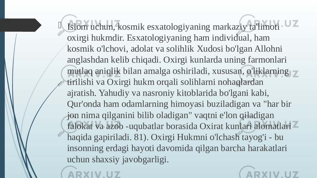  Islom uchun, kosmik esxatologiyaning markaziy ta&#39;limoti oxirgi hukmdir. Esxatologiyaning ham individual, ham kosmik o&#39;lchovi, adolat va solihlik Xudosi bo&#39;lgan Allohni anglashdan kelib chiqadi. Oxirgi kunlarda uning farmonlari mutlaq aniqlik bilan amalga oshiriladi, xususan, o&#39;liklarning tirilishi va Oxirgi hukm orqali solihlarni nohaqlardan ajratish. Yahudiy va nasroniy kitoblarida bo&#39;lgani kabi, Qur&#39;onda ham odamlarning himoyasi buziladigan va &#34;har bir jon nima qilganini bilib oladigan&#34; vaqtni e&#39;lon qiladigan falokat va azob -uqubatlar borasida Oxirat kunlari alomatlari haqida gapiriladi. 81). Oxirgi Hukmni o&#39;lchash tayog&#39;i - bu insonning erdagi hayoti davomida qilgan barcha harakatlari uchun shaxsiy javobgarligi. 