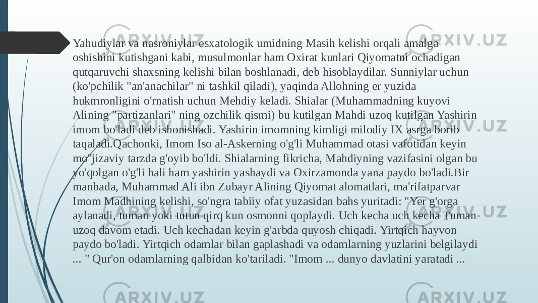  Yahudiylar va nasroniylar esxatologik umidning Masih kelishi orqali amalga oshishini kutishgani kabi, musulmonlar ham Oxirat kunlari Qiyomatni ochadigan qutqaruvchi shaxsning kelishi bilan boshlanadi, deb hisoblaydilar. Sunniylar uchun (ko&#39;pchilik &#34;an&#39;anachilar&#34; ni tashkil qiladi), yaqinda Allohning er yuzida hukmronligini o&#39;rnatish uchun Mehdiy keladi. Shialar (Muhammadning kuyovi Alining &#34;partizanlari&#34; ning ozchilik qismi) bu kutilgan Mahdi uzoq kutilgan Yashirin imom bo&#39;ladi deb ishonishadi. Yashirin imomning kimligi milodiy IX asrga borib taqaladi.Qachonki, Imom Iso al-Askerning o&#39;g&#39;li Muhammad otasi vafotidan keyin mo&#39;&#39;jizaviy tarzda g&#39;oyib bo&#39;ldi. Shialarning fikricha, Mahdiyning vazifasini olgan bu yo&#39;qolgan o&#39;g&#39;li hali ham yashirin yashaydi va Oxirzamonda yana paydo bo&#39;ladi.Bir manbada, Muhammad Ali ibn Zubayr Alining Qiyomat alomatlari, ma&#39;rifatparvar Imom Madhining kelishi, so&#39;ngra tabiiy ofat yuzasidan bahs yuritadi: &#34;Yer g&#39;orga aylanadi, tuman yoki tutun qirq kun osmonni qoplaydi. Uch kecha uch kecha Tuman uzoq davom etadi. Uch kechadan keyin g&#39;arbda quyosh chiqadi. Yirtqich hayvon paydo bo&#39;ladi. Yirtqich odamlar bilan gaplashadi va odamlarning yuzlarini belgilaydi ... &#34; Qur&#39;on odamlarning qalbidan ko&#39;tariladi. &#34;Imom ... dunyo davlatini yaratadi ... 