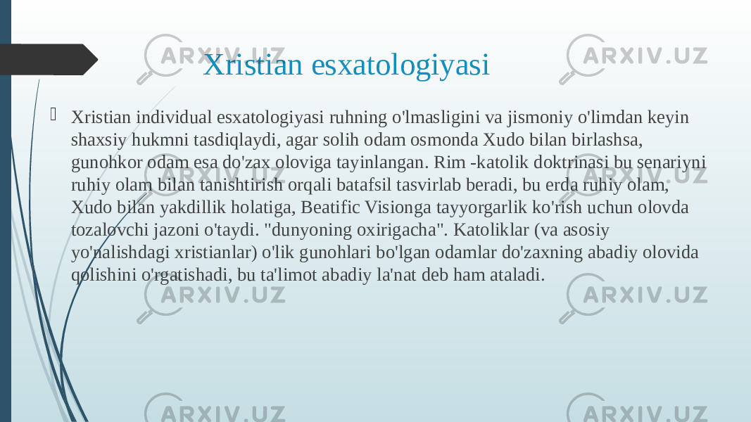 Xristian esxatologiyasi  Xristian individual esxatologiyasi ruhning o&#39;lmasligini va jismoniy o&#39;limdan keyin shaxsiy hukmni tasdiqlaydi, agar solih odam osmonda Xudo bilan birlashsa, gunohkor odam esa do&#39;zax oloviga tayinlangan. Rim -katolik doktrinasi bu senariyni ruhiy olam bilan tanishtirish orqali batafsil tasvirlab beradi, bu erda ruhiy olam, Xudo bilan yakdillik holatiga, Beatific Visionga tayyorgarlik ko&#39;rish uchun olovda tozalovchi jazoni o&#39;taydi. &#34;dunyoning oxirigacha&#34;. Katoliklar (va asosiy yo&#39;nalishdagi xristianlar) o&#39;lik gunohlari bo&#39;lgan odamlar do&#39;zaxning abadiy olovida qolishini o&#39;rgatishadi, bu ta&#39;limot abadiy la&#39;nat deb ham ataladi. 