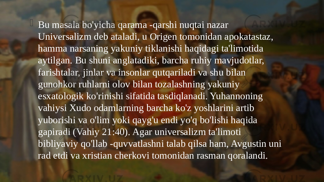  Bu masala bo&#39;yicha qarama -qarshi nuqtai nazar Universalizm deb ataladi, u Origen tomonidan apokatastaz, hamma narsaning yakuniy tiklanishi haqidagi ta&#39;limotida aytilgan. Bu shuni anglatadiki, barcha ruhiy mavjudotlar, farishtalar, jinlar va insonlar qutqariladi va shu bilan gunohkor ruhlarni olov bilan tozalashning yakuniy esxatologik ko&#39;rinishi sifatida tasdiqlanadi. Yuhannoning vahiysi Xudo odamlarning barcha ko&#39;z yoshlarini artib yuborishi va o&#39;lim yoki qayg&#39;u endi yo&#39;q bo&#39;lishi haqida gapiradi (Vahiy 21:40). Agar universalizm ta&#39;limoti bibliyaviy qo&#39;llab -quvvatlashni talab qilsa ham, Avgustin uni rad etdi va xristian cherkovi tomonidan rasman qoralandi. 