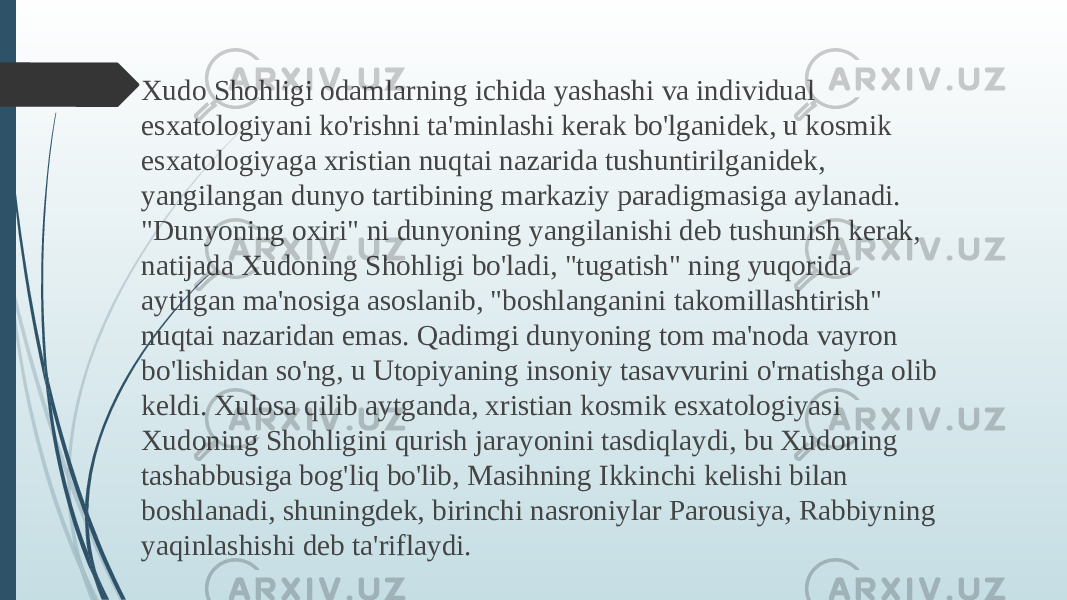  Xudo Shohligi odamlarning ichida yashashi va individual esxatologiyani ko&#39;rishni ta&#39;minlashi kerak bo&#39;lganidek, u kosmik esxatologiyaga xristian nuqtai nazarida tushuntirilganidek, yangilangan dunyo tartibining markaziy paradigmasiga aylanadi. &#34;Dunyoning oxiri&#34; ni dunyoning yangilanishi deb tushunish kerak, natijada Xudoning Shohligi bo&#39;ladi, &#34;tugatish&#34; ning yuqorida aytilgan ma&#39;nosiga asoslanib, &#34;boshlanganini takomillashtirish&#34; nuqtai nazaridan emas. Qadimgi dunyoning tom ma&#39;noda vayron bo&#39;lishidan so&#39;ng, u Utopiyaning insoniy tasavvurini o&#39;rnatishga olib keldi. Xulosa qilib aytganda, xristian kosmik esxatologiyasi Xudoning Shohligini qurish jarayonini tasdiqlaydi, bu Xudoning tashabbusiga bog&#39;liq bo&#39;lib, Masihning Ikkinchi kelishi bilan boshlanadi, shuningdek, birinchi nasroniylar Parousiya, Rabbiyning yaqinlashishi deb ta&#39;riflaydi. 