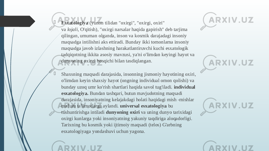  Esxatologiya  (yunon tilidan &#34;oxirgi&#34;, &#34;oxirgi, oxiri&#34; va  lojali,  O&#39;qitish), &#34;oxirgi narsalar haqida gapirish&#34; deb tarjima qilingan, umuman olganda, inson va kosmik darajadagi insoniy maqsadga intilishni aks ettiradi. Bunday ikki tomonlama insoniy maqsadga javob izlashning harakatlantiruvchi kuchi esxatologik tadqiqotning ikkita asosiy mavzusi, ya&#39;ni o&#39;limdan keyingi hayot va dunyoning oxirgi bosqichi bilan tasdiqlangan.  Shaxsning maqsadi darajasida, insonning jismoniy hayotining oxiri, o&#39;limdan keyin shaxsiy hayot (ongning individual omon qolishi) va bunday uzoq umr ko&#39;rish shartlari haqida savol tug&#39;iladi.  individual esxatologiya.  Bundan tashqari, butun mavjudotning maqsadi darajasida, insoniyatning kelajakdagi holati haqidagi mish -mishlar ma&#39;lum ta&#39;limotlarga aylandi.  universal esxatologiya  bu tushuntirishga intiladi  dunyoning oxiri  va uning dunyo tarixidagi oxirgi kunlarga yoki insoniyatning yakuniy taqdiriga aloqadorligi. Tarixning bu kosmik yoki ijtimoiy maqsadi (telos) G&#39;arbning esxatologiyaga yondashuvi uchun yagona. 