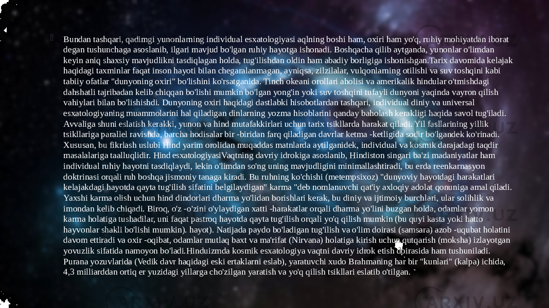  Bundan tashqari, qadimgi yunonlarning individual esxatologiyasi aqlning boshi ham, oxiri ham yo&#39;q, ruhiy mohiyatdan iborat degan tushunchaga asoslanib, ilgari mavjud bo&#39;lgan ruhiy hayotga ishonadi. Boshqacha qilib aytganda, yunonlar o&#39;limdan keyin aniq shaxsiy mavjudlikni tasdiqlagan holda, tug&#39;ilishdan oldin ham abadiy borligiga ishonishgan.Tarix davomida kelajak haqidagi taxminlar faqat inson hayoti bilan chegaralanmagan, ayniqsa, zilzilalar, vulqonlarning otilishi va suv toshqini kabi tabiiy ofatlar &#34;dunyoning oxiri&#34; bo&#39;lishini ko&#39;rsatganida. Tinch okeani orollari aholisi va amerikalik hindular o&#39;tmishdagi dahshatli tajribadan kelib chiqqan bo&#39;lishi mumkin bo&#39;lgan yong&#39;in yoki suv toshqini tufayli dunyoni yaqinda vayron qilish vahiylari bilan bo&#39;lishishdi. Dunyoning oxiri haqidagi dastlabki hisobotlardan tashqari, individual diniy va universal esxatologiyaning muammolarini hal qiladigan dinlarning yozma hisoblarini qanday baholash kerakligi haqida savol tug&#39;iladi. Avvaliga shuni eslatish kerakki, yunon va hind mutafakkirlari uchun tarix tsikllarda harakat qiladi. Yil fasllarining yillik tsikllariga parallel ravishda, barcha hodisalar bir -biridan farq qiladigan davrlar ketma -ketligida sodir bo&#39;lgandek ko&#39;rinadi. Xususan, bu fikrlash uslubi Hind yarim orolidan muqaddas matnlarda aytilganidek, individual va kosmik darajadagi taqdir masalalariga taalluqlidir. Hind esxatologiyasi Vaqtning davriy idrokiga asoslanib, Hindiston singari ba&#39;zi madaniyatlar ham individual ruhiy hayotni tasdiqlaydi, lekin o&#39;limdan so&#39;ng uning mavjudligini minimallashtiradi, bu erda reenkarnasyon doktrinasi orqali ruh boshqa jismoniy tanaga kiradi. Bu ruhning ko&#39;chishi (metempsixoz) &#34;dunyoviy hayotdagi harakatlari kelajakdagi hayotda qayta tug&#39;ilish sifatini belgilaydigan&#34; karma &#34;deb nomlanuvchi qat&#39;iy axloqiy adolat qonuniga amal qiladi. Yaxshi karma olish uchun hind dindorlari dharma yo&#39;lidan borishlari kerak, bu diniy va ijtimoiy burchlari, ular solihlik va imondan kelib chiqadi. Biroq, o&#39;z -o&#39;zini o&#39;ylaydigan xatti -harakatlar orqali dharma yo&#39;lini buzgan holda, odamlar yomon karma holatiga tushadilar, uni faqat pastroq hayotda qayta tug&#39;ilish orqali yo&#39;q qilish mumkin (bu quyi kasta yoki hatto hayvonlar shakli bo&#39;lishi mumkin). hayot). Natijada paydo bo&#39;ladigan tug&#39;ilish va o&#39;lim doirasi (samsara) azob -uqubat holatini davom ettiradi va oxir -oqibat, odamlar mutlaq baxt va ma&#39;rifat (Nirvana) holatiga kirish uchun qutqarish (moksha) izlayotgan yovuzlik sifatida namoyon bo&#39;ladi.Hinduizmda kosmik esxatologiya vaqtni davriy idrok etish doirasida ham tushuniladi. Purana yozuvlarida (Vedik davr haqidagi eski ertaklarni eslab), yaratuvchi xudo Brahmaning har bir &#34;kunlari&#34; (kalpa) ichida, 4,3 milliarddan ortiq er yuzidagi yillarga cho&#39;zilgan yaratish va yo&#39;q qilish tsikllari eslatib o&#39;tilgan. 