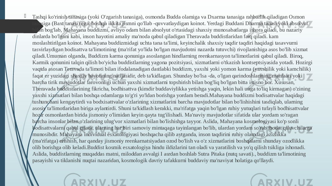  Tashqi ko&#39;rinish tanasiga (yoki O&#39;zgarish tanasiga), osmonda Budda olamiga va Dxarma tanasiga rahbarlik qiladigan Osmon tanasiga (Baxt tanasi) ega. boshqa ikkita jismni qo&#39;llab -quvvatlaydigan koinot. Yerdagi Buddani Dharma tanasi yoki absolyut bilan bog&#39;lab, Mahayana buddizmi, avliyo odam bilan absolyut o&#39;rtasidagi shaxsiy munosabatlarga ishora qiladi, bu nazariy dinlarda bo&#39;lgani kabi, inson hayotini amaliy ma&#39;noda qabul qiladigan Theravada buddistlaridan farq qiladi. kam moslashtirilgan koinot. Mahayana buddizmidagi uchta tana ta&#39;limi, keyinchalik shaxsiy taqdir taqdiri haqidagi tasavvurni tasvirlaydigan bodisattva ta&#39;limotining (ma&#39;rifat yo&#39;lida bo&#39;lgan mavjudotni nazarda tutuvchi) rivojlanishiga asos bo&#39;lib xizmat qiladi.Umuman olganda, Buddizm karma qonuniga asoslangan hindlarning reenkarnasyon ta&#39;limotlarini qabul qiladi. Biroq, Karmik qonunini talqin qilish bo&#39;yicha buddistlarning yagona pozitsiyasi, xizmatlarni o&#39;tkazish kontseptsiyasida yotadi. Hozirgi vaqtda asosan Teravada ta&#39;limoti bilan ifodalanadigan dastlabki buddizm, yaxshi yoki yomon karma (yaxshilik yoki kamchilik) faqat er yuzidagi shaxsiy hayotining natijasidir, deb ta&#39;kidlagan. Shunday bo&#39;lsa -da, o&#39;lgan qarindoshlarining manfaati yoki barcha tirik mavjudotlar farovonligi uchun yaxshi xizmatlarni topshirish bilan bog&#39;liq bo&#39;lgan bitta istisno bor. Xususan, Theravada buddistlarining fikricha, bodhisattva (kimdir buddaviylikka yetishga yaqin, lekin hali unga to&#39;liq kirmagan) o&#39;zining yaxshi xizmatlari bilan boshqa odamlarga to&#39;g&#39;ri yo&#39;ldan borishga yordam beradi.Mahayana buddizmi bodisattvalar haqidagi tushunchani kengaytirdi va bodxisattvalar o&#39;zlarining xizmatlarini barcha mavjudotlar bilan bo&#39;lishishini tasdiqlab, ularning asosiy ta&#39;limotlaridan biriga aylantirdi. Shuni ta&#39;kidlash kerakki, ma&#39;rifatga yaqin bo&#39;lgan ruhiy yutuqlari tufayli bodhisattvalar hozir osmonlardan birida jismoniy o&#39;limidan keyin qayta tug&#39;ilishadi. Ma&#39;naviy mavjudotlar sifatida ular yordam so&#39;ragan barcha insonlar bilan o&#39;zlarining ulug&#39;vor xizmatlari bilan bo&#39;lishishga tayyor. Aslida, Mahayana kosmologiyasi ko&#39;p sonli bodisattvalarni qabul qiladi, ularning har biri samoviy mintaqaga tayinlangan bo&#39;lib, ulardan yordam so&#39;rab ibodat qiluvchilarga munosibdir. Mahayana individual esxatologiyasi boshqacha qilib aytganda, inson taqdirini ruhiy olamdagi azizlikka (ma&#39;rifatga) erishish, har qanday jismoniy reenkarnatsiyadan ozod bo&#39;lish va o&#39;z xizmatlarini boshqalarni shunday ozodlikka olib borishga olib keladi.Buddist kosmik esxatologiya hindu ildizlarini tan oladi va yaratilish va yo&#39;q qilish tsikliga ishonadi. Aslida, buddistlarning muqaddas matni, miloddan avvalgi I asrdan boshlab Sutra Pitaka (nutq savati)., buddizm ta&#39;limotining pasayishi va tiklanishi nuqtai nazaridan, kosmologik davriy tafakkurni buddaviy ma&#39;naviyat holatiga qo&#39;llaydi. 