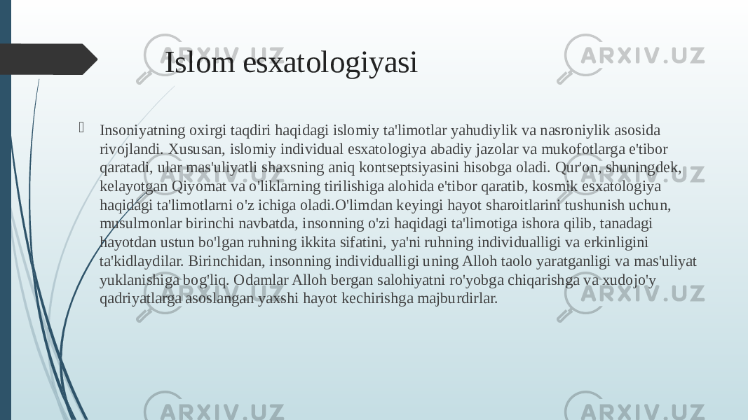 Islom esxatologiyasi  Insoniyatning oxirgi taqdiri haqidagi islomiy ta&#39;limotlar yahudiylik va nasroniylik asosida rivojlandi. Xususan, islomiy individual esxatologiya abadiy jazolar va mukofotlarga e&#39;tibor qaratadi, ular mas&#39;uliyatli shaxsning aniq kontseptsiyasini hisobga oladi. Qur&#39;on, shuningdek, kelayotgan Qiyomat va o&#39;liklarning tirilishiga alohida e&#39;tibor qaratib, kosmik esxatologiya haqidagi ta&#39;limotlarni o&#39;z ichiga oladi.O&#39;limdan keyingi hayot sharoitlarini tushunish uchun, musulmonlar birinchi navbatda, insonning o&#39;zi haqidagi ta&#39;limotiga ishora qilib, tanadagi hayotdan ustun bo&#39;lgan ruhning ikkita sifatini, ya&#39;ni ruhning individualligi va erkinligini ta&#39;kidlaydilar. Birinchidan, insonning individualligi uning Alloh taolo yaratganligi va mas&#39;uliyat yuklanishiga bog&#39;liq. Odamlar Alloh bergan salohiyatni ro&#39;yobga chiqarishga va xudojo&#39;y qadriyatlarga asoslangan yaxshi hayot kechirishga majburdirlar. 