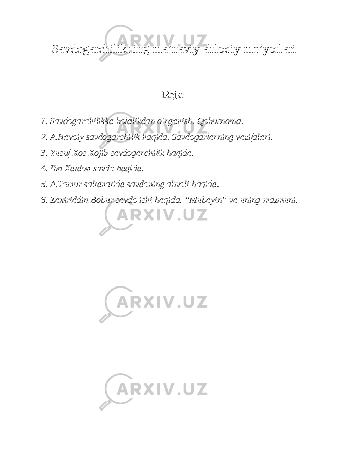 Savdogarchilikning ma’naviy ahloqiy me’yorlari Reja: 1. Savdogarchilikka bolalikdan o‘rganish. Qobusnoma. 2. A.Navoiy savdogarchilik haqida. Savdogarlarning vazifalari. 3. Yusuf Xos Xojib savdogarchilik haqida. 4. Ibn Xaldun savdo haqida. 5. A.Temur saltanatida savdoning ahvoli haqida. 6. Zaxiriddin Bobur savdo ishi haqida. “Mubayin” va uning mazmuni. 