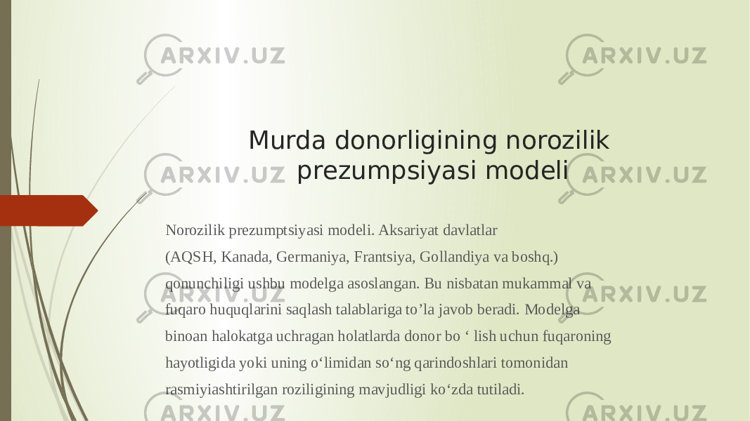 Murda donorligining norozilik prezumpsiyasi modeli Norozilik prezumptsiyasi modeli. Aksariyat davlatlar (AQSH, Kanada, Germaniya, Frantsiya, Gollandiya va boshq.) qonunchiligi ushbu modelga asoslangan. Bu nisbatan mukammal va fuqaro huquqlarini saqlash talablariga to’la javob beradi. Modelga binoan halokatga uchragan holatlarda donor bo ‘ lish uchun fuqaroning hayotligida yoki uning o‘limidan so‘ng qarindoshlari tomonidan rasmiyiashtirilgan roziligining mavjudligi ko‘zda tutiladi. 