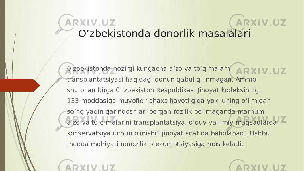 O’zbekistonda donorlik masalalari 0‘zbekistonda hozirgi kungacha a’zo va to‘qimalarni transplantatsiyasi haqidagi qonun qabul qilinmagan. Ammo shu bilan birga 0 ‘zbekiston Respublikasi Jinoyat kodeksining 133-moddasiga muvofiq “shaxs hayotligida yoki uning o‘limidan so‘ng yaqin qarindoshlari bergan rozilik bo‘lmaganda marhum a’zo va to‘qimalarini transplantatsiya, o‘quv va ilmiy maqsadlarda konservatsiya uchun olinishi” jinoyat sifatida baholanadi. Ushbu modda mohiyati norozilik prezumptsiyasiga mos keladi. 