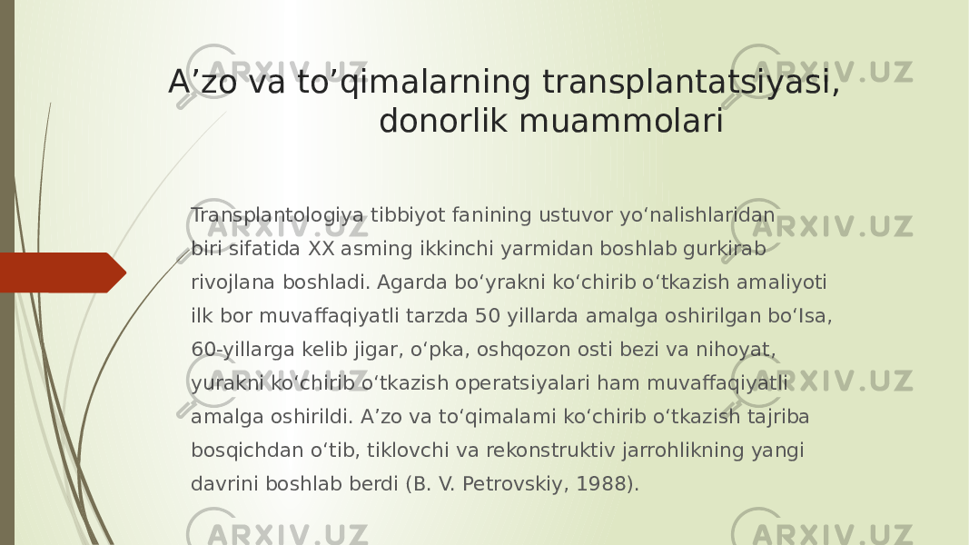 A’zo va to’qimalarning transplantatsiyasi, donorlik muammolari Transplantologiya tibbiyot fanining ustuvor yo‘nalishlaridan biri sifatida XX asming ikkinchi yarmidan boshlab gurkirab rivojlana boshladi. Agarda bo‘yrakni ko‘chirib o‘tkazish amaliyoti ilk bor muvaffaqiyatli tarzda 50 yillarda amalga oshirilgan bo‘Isa, 60-yillarga kelib jigar, o‘pka, oshqozon osti bezi va nihoyat, yurakni ko‘chirib o‘tkazish operatsiyalari ham muvaffaqiyatli amalga oshirildi. A’zo va to‘qimalami ko‘chirib o‘tkazish tajriba bosqichdan o‘tib, tiklovchi va rekonstruktiv jarrohlikning yangi davrini boshlab berdi (В. V. Petrovskiy, 1988). 