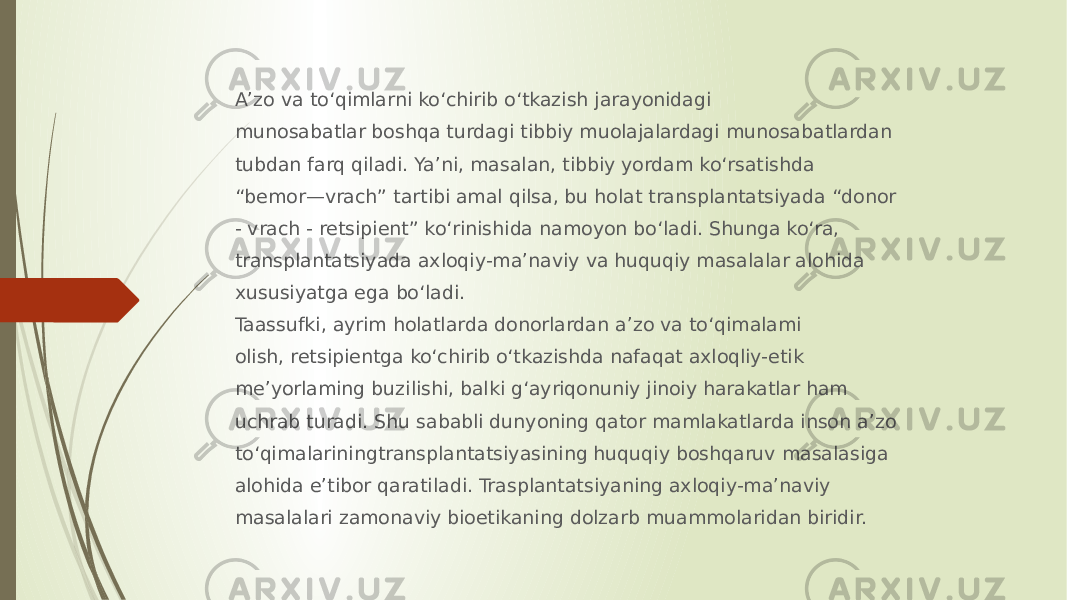 A’zo va to‘qimlarni ko‘chirib o‘tkazish jarayonidagi munosabatlar boshqa turdagi tibbiy muolajalardagi munosabatlardan tubdan farq qiladi. Ya’ni, masalan, tibbiy yordam ko‘rsatishda “ bemor—vrach” tartibi amal qilsa, bu holat transplantatsiyada “donor - vrach - retsipient” ko‘rinishida namoyon bo‘ladi. Shunga ko‘ra, transplantatsiyada axloqiy-ma’naviy va huquqiy masalalar alohida xususiyatga ega bo‘ladi. Taassufki, ayrim holatlarda donorlardan a’zo va to‘qimalami olish, retsipientga ko‘chirib o‘tkazishda nafaqat axloqliy-etik me’yorlaming buzilishi, balki g‘ayriqonuniy jinoiy harakatlar ham uchrab turadi. Shu sababli dunyoning qator mamlakatlarda inson a’zo to‘qimalariningtransplantatsiyasining huquqiy boshqaruv masalasiga alohida e’tibor qaratiladi. Trasplantatsiyaning axloqiy-ma’naviy masalalari zamonaviy bioetikaning dolzarb muammolaridan biridir. 