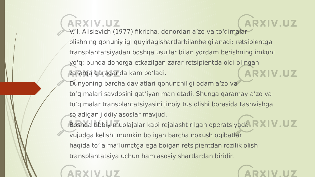 V. I. Alisievich (1977) fikricha, donordan a’zo va to‘qimalar olishning qonuniyligi quyidagishartlarbilanbelgilanadi: retsipientga transplantatsiyadan boshqa usullar bilan yordam berishning imkoni yo‘q; bunda donorga etkazilgan zarar retsipientda oldi olingan zararga qaraganda kam bo‘ladi. Dunyoning barcha davlatlari qonunchiligi odam a’zo va to‘qimalari savdosini qat’iyan man etadi. Shunga qaramay a’zo va to‘qimalar transplantatsiyasini jinoiy tus olishi borasida tashvishga soladigan jiddiy asoslar mavjud. Boshqa tibbiy muolajalar kabi rejalashtirilgan operatsiyada vujudga kelishi mumkin bo igan barcha noxush oqibatlar haqida to‘la ma’lumctga ega boigan retsipientdan rozilik olish transplantatsiya uchun ham asosiy shartlardan biridir. 