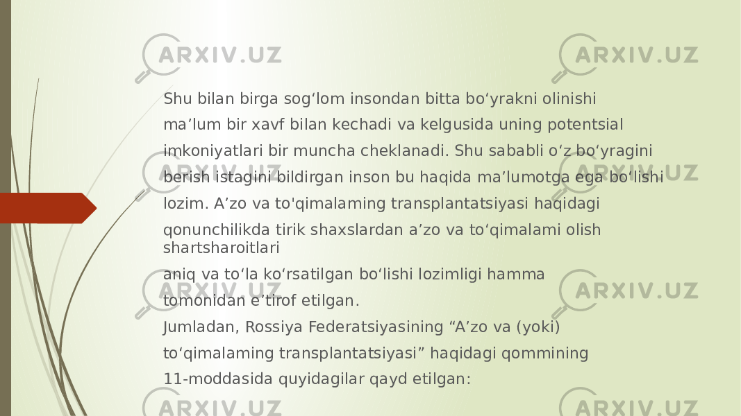 Shu bilan birga sog‘lom insondan bitta bo‘yrakni olinishi ma’lum bir xavf bilan kechadi va kelgusida uning potentsial imkoniyatlari bir muncha cheklanadi. Shu sababli o‘z bo‘yragini berish istagini bildirgan inson bu haqida ma’lumotga ega bo‘lishi lozim. A’zo va to&#39;qimalaming transplantatsiyasi haqidagi qonunchilikda tirik shaxslardan a’zo va to‘qimalami olish shartsharoitlari aniq va to‘la ko‘rsatilgan bo‘lishi lozimligi hamma tomonidan e’tirof etilgan. Jumladan, Rossiya Federatsiyasining “A’zo va (yoki) to‘qimalaming transplantatsiyasi” haqidagi qommining 11-moddasida quyidagilar qayd etilgan: 