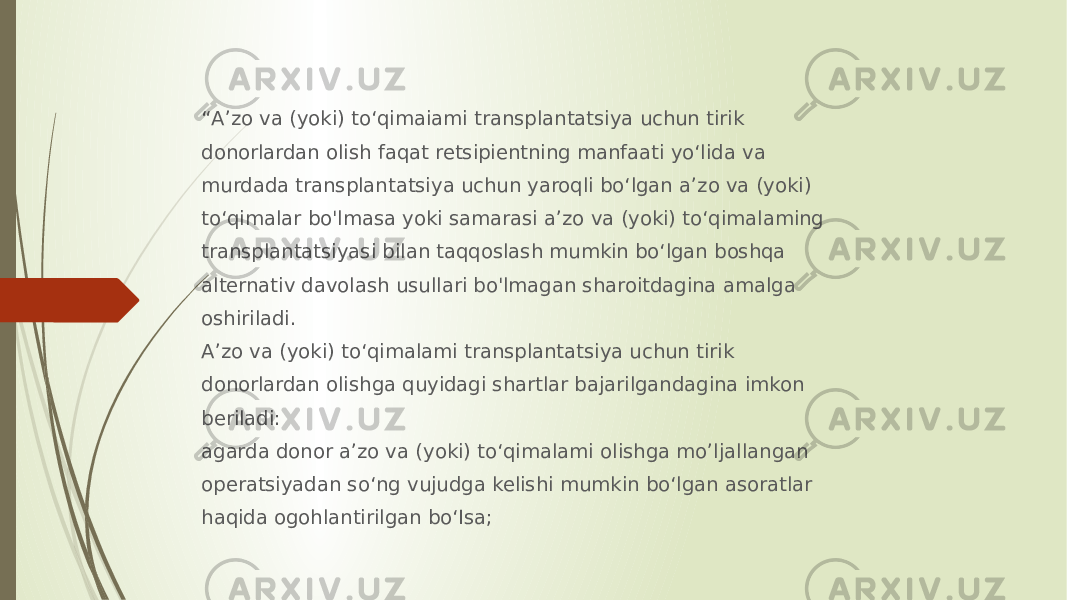 “ A’zo va (yoki) to‘qimaiami transplantatsiya uchun tirik donorlardan olish faqat retsipientning manfaati yo‘lida va murdada transplantatsiya uchun yaroqli bo‘lgan a’zo va (yoki) to‘qimalar bo&#39;lmasa yoki samarasi a’zo va (yoki) to‘qimalaming transplantatsiyasi bilan taqqoslash mumkin bo‘lgan boshqa alternativ davolash usullari bo&#39;lmagan sharoitdagina amalga oshiriladi. A’zo va (yoki) to‘qimalami transplantatsiya uchun tirik donorlardan olishga quyidagi shartlar bajarilgandagina imkon beriladi: agarda donor a’zo va (yoki) to‘qimalami olishga mo’ljallangan operatsiyadan so‘ng vujudga kelishi mumkin bo‘lgan asoratlar haqida ogohlantirilgan bo‘Isa; 