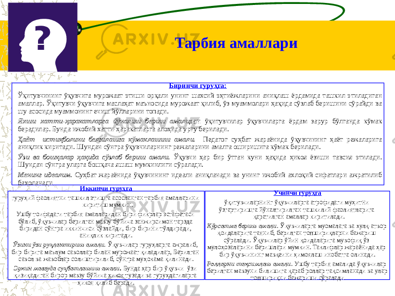 Тарбия амаллари Биринчи гуруҳга: Ўқитувчининг ўқувчига мурожаат этиши орқали унинг шахсий эҳтиёжларини аниқлаш ёрдамида ташкил этиладиган амаллар. Ўқитувчи ўқувчига маслаҳат маъносида мурожаат қилиб, ўз муаммолари ҳақида сўзлаб беришини сўрайди ва шу асосида муаммонинг ечиш йўлларини топади. Яхши хатти-ҳаракатларга йўналиш бериш амали дан ўқитувчилар ўқувчиларга ёрдам зарур бўлганда кўмак берадилар. Бунда ижобий хатти-ҳаракатларга алоҳида урғу берилади. Ҳаёт истиқболини белгилашга кўмаклашиш амали . Педагог суҳбат жараёнида ўқувчининг ҳаёт режаларига аниқлик киритади. Шундан сўнгра ўқувчиларнинг режаларини амалга оширишига кўмак берилади. Ўзи ва бошқалар ҳақида сўзлаб бериш амали . Ўқувчи ҳар бир ўтган куни ҳақида ҳикоя ёзиши тавсия этилади. Шундан сўнгра уларга бошқача яшаш мумкинлиги сўралади. Менинг идеалим . Суҳбат жараёнида ўқувчининг идеали аниқланади ва унинг ижобий ахлоқий сифатлари ажратилиб баҳоланади Иккинчи гуруҳга гуруҳий фаолиятни ташкил этишга асосланган тарбия амалларини киритиш мумкин. Ушбу тоифадаги тарбия амалларидан бири фикрлар эстафетаси бўлиб, ўқувчилар берилган мавзу бўйича занжирсимон тарзда биридан сўнгра иккинчиси сўзлайди, бир-бирини тўлдиради, аниқлик киритади. Ўзини ўзи руҳлантириш амали . Ўқувчилар гуруҳларга ажралиб, бир-бирига маълум саволлар билан мурожаат қиладилар, Берилган савол ва жавоблар солиштирилиб, сўнгра муҳокама қилинади. Эркин мавзуда суҳбатлашиш амали. Бунда ҳар бир ўқувчи ўзи қизиқадиган бирор мавзу бўйича ҳикоя тузади ва гуруҳдагиларга ҳикоя қилиб беради. Учинчи гуруҳга ўқитувчиларнинг ўқувчиларга атрофидаги муҳитни ўзгартиришга йўналтирилган ташкилий фаолиятларига қаратилган амаллар киритилади. Кўрсатма бериш амали . Ўқувчиларга муомалага ва хулқ-атвор қоидаларига таяниб, берилган топшириқларни бажариш сўралади. Ўқувчилар ўйин қоидаларига мувофиқ ўз мулоҳозаларини беришлари мумкин. Таклифлар жараёнида ҳар бир ўқувчининг мавқеини ҳимоялаш инобатга олинади. Ролларни тақсимлаш амали . Ушбу тарбия амалида ўқувчилар берилган мавзуни билишига қараб роллар тақсимланади ва улар топшириқни бажариши сўралади . 