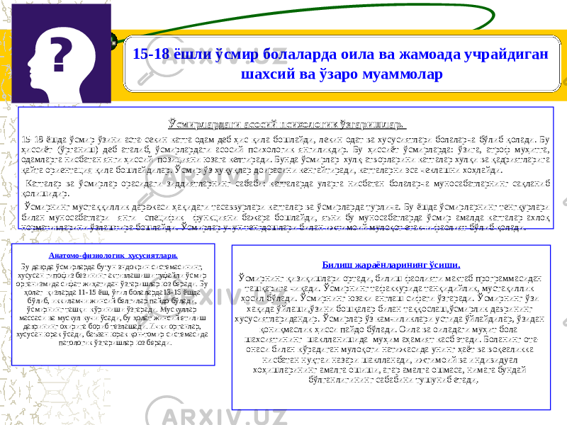 . 15-18 ёшли ўсмир болаларда оила ва жамоада учрайдиган шахсий ва ўзаро муаммолар Ўсмирлардаги асосий психологик ўзгаришлар. 15-18 ёшда ўсмир ўзини аста-секин катта одам деб ҳис қила бошлайди, лекин одат ва хусусиятлари болаларча бўлиб қолади. Бу ҳиссиёт (ўрганиш) деб аталиб, ўсмирлардаги асосий психологик янгиликдир. Бу ҳиссиёт ўсмирларда: ўзига, атроф муҳитга, одамларга нисбатан янги ҳиссий позицияни юзага келтиради. Бунда ўсмирлар хулқ-атворларини катталар хулқи ва қадриятларига қайта ориентация қила бошлайдилар. Ўсмир ўз ҳуқуқлар доирасини кенгайтиради, катталарни эса чеклашни хоҳлайди. Катталар ва ўсмирлар орасидаги зиддиятларнинг сабаби: катталарда уларга нисбатан болаларча муносабатларнинг сақланиб қолишидир. Ўсмирнинг мустаққиллик даражаси ҳақидаги тасаввурлари катталар ва ўсмирларда турлича. Бу ёшда ўсмирларнинг тенгқурлари билан муносабатлари янги специфик функцияни бажара бошлайди, яъни бу муносабатларда ўсмир амалда катталар ахлоқ нормативларини ўзлаштира бошлайди. Ўсмирлар учун тенгдошлари билан ижтимоий мулоқот етакчи фаолият бўлиб қолади. Анатомо-физиологик хусусиятлари. Бу даврда ўсмирларда бутун эндокрин системасининг, хусусан гипофиз безининг активлашиши туфайли ўсмир организмида сифат жиҳатидан ўзгаришлар юз беради. Бу ҳолат қизларда 11-15 ёш, ўғил болаларда13-16 ёшда бўлиб, иккиламчи жинсий белгилар пайдо бўлади, ўсмирнинг ташқи кўриниши ўзгаради. Мускуллар массаси ва мускул кучи ўсади, бу ҳолат жинсий етилиш даврининг охирига бориб тезлашади. Ички органлар, хусусан юрак ўсади, баъзан юрак қон-томир системасида патологик ўзгаришлар юз беради. Билиш жараёнларининг ўсиши. Ўсмирнинг қизиқишлари ортади, билиш фаолияти мактаб программасидан ташқарига чиқади. Ўсмирнинг тафаккурида танқидийлик, мустақиллик ҳосил бўлади. Ўсмирнинг юзаки англаш сифати ўзгаради. Ўсмирнинг ўзи хақида ўйлаши,ўзини бошқалар билан таққослаш,ўсмирлик даврининг хусусиятларидандир. Ўсмирлар ўз камчиликлари устида ўйлайдилар, ўзидан қониқмаслик ҳисси пайдо бўлади. Оила ва оиладаги муҳит бола шахсиятининг шаклланишида муҳим аҳамият касб этади. Боланинг ота- онаси билан кўрадиган мулоқоти натижасида унинг ҳаёт ва воқеаликка нисбатан нуқтаи назари шаклланади, ижтимоий ва индивидуал хоҳишларининг амалга ошиши, агар амалга ошмаса, нимага бундай бўлганлигининг сабабини тушуниб етади . 