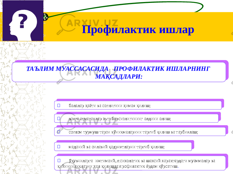 ТАЪЛИМ МУАССАСАСИДА ПРОФИЛАКТИК ИШЛАРНИНГ МАҚСАДЛАРИ:ТАЪЛИМ МУАССАСАСИДА ПРОФИЛАКТИК ИШЛАРНИНГ МАҚСАДЛАРИ:  соғлом турмуш тарзи кўникмаларини тарғиб қилиш ва тарбиялаш;  соғлом турмуш тарзи кўникмаларини тарғиб қилиш ва тарбиялаш; вояга етмаганлар эътиборсизлигининг олдини олиш;  вояга етмаганлар эътиборсизлигининг олдини олиш; болалар ҳаёти ва соғлиғини ҳимоя қилиш;  болалар ҳаёти ва соғлиғини ҳимоя қилиш;  маданий ва оилавий қадриятларни тарғиб қилиш;  маданий ва оилавий қадриятларни тарғиб қилиш;  ўқувчиларга ижтимоий, психологик ва шахсий характердаги муаммолар ва қийинчиликларни ҳал қилишда профилактик ёрдам кўрсатиш . ўқувчиларга ижтимоий, психологик ва шахсий характердаги муаммолар ва қийинчиликларни ҳал қилишда профилактик ёрдам кўрсатиш .Профилактик ишлар 