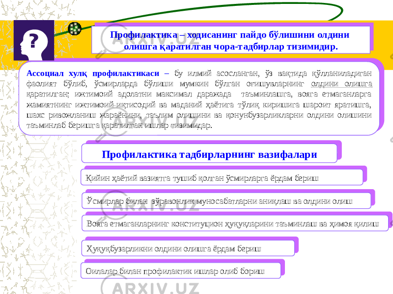 Профилактика – ходисанинг пайдо бўлишини олдини олишга қаратилган чора-тадбирлар тизимидир.Профилактика – ходисанинг пайдо бўлишини олдини олишга қаратилган чора-тадбирлар тизимидир. Ассоциал хулқ профилактикаси – бу илмий асосланган, ўз вақтида қўлланиладиган фаолият бўлиб, ўсмирларда бўлиши мумкин бўлган оғишувларнинг олдини олишга қаратилган; ижтимоий адолатни максимал даражада таъминлашга, вояга етмаганларга жамиятнинг ижтимоий-иқтисодий ва маданий ҳаётига тўлиқ киришига шароит яратишга, шахс ривожланиш жараёнини, таълим олишини ва қонунбузарликларни олдини олишини таъминлаб беришга қаратилган ишлар тизимидар.Ассоциал хулқ профилактикаси – бу илмий асосланган, ўз вақтида қўлланиладиган фаолият бўлиб, ўсмирларда бўлиши мумкин бўлган оғишувларнинг олдини олишга қаратилган; ижтимоий адолатни максимал даражада таъминлашга, вояга етмаганларга жамиятнинг ижтимоий-иқтисодий ва маданий ҳаётига тўлиқ киришига шароит яратишга, шахс ривожланиш жараёнини, таълим олишини ва қонунбузарликларни олдини олишини таъминлаб беришга қаратилган ишлар тизимидар. Профилактика тадбирларнинг вазифалари Профилактика тадбирларнинг вазифалари Вояга етмаганларнинг конституцион ҳуқуқларини таъминлаш ва ҳимоя қилиш Вояга етмаганларнинг конституцион ҳуқуқларини таъминлаш ва ҳимоя қилиш Ўсмирлар билан зўравонлик муносабатларни аниқлаш ва олдини олиш Ўсмирлар билан зўравонлик муносабатларни аниқлаш ва олдини олиш Қийин ҳаётий вазиятга тушиб қолган ўсмирларга ёрдам бериш Қийин ҳаётий вазиятга тушиб қолган ўсмирларга ёрдам бериш Ҳуқуқбузарликни олдини олишга ёрдам бериш Ҳуқуқбузарликни олдини олишга ёрдам бериш Оилалар билан профилактик ишлар олиб бориш Оилалар билан профилактик ишлар олиб бориш 