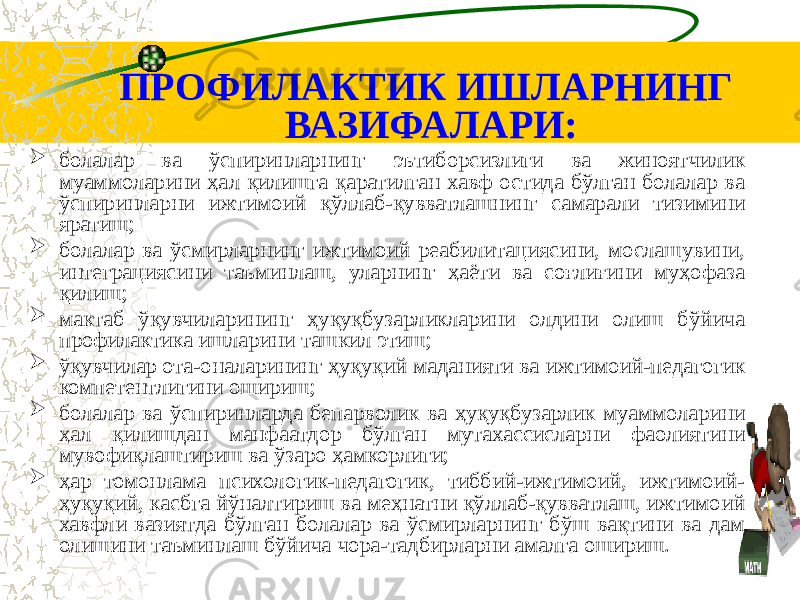 ПРОФИЛАКТИК ИШЛАРНИНГ ВАЗИФАЛАРИ:  болалар ва ўспиринларнинг эътиборсизлиги ва жиноятчилик муаммоларини ҳал қилишга қаратилган хавф остида бўлган болалар ва ўспиринларни ижтимоий қўллаб-қувватлашнинг самарали тизимини яратиш;  болалар ва ўсмирларнинг ижтимоий реабилитациясини, мослашувини, интеграциясини таъминлаш, уларнинг ҳаёти ва соғлиғини муҳофаза қилиш;  мактаб ўқувчиларининг ҳуқуқбузарликларини олдини олиш бўйича профилактика ишларини ташкил этиш;  ўқувчилар ота-оналарининг ҳуқуқий маданияти ва ижтимоий-педагогик компетентлигини ошириш;  болалар ва ўспиринларда бепарволик ва ҳуқуқбузарлик муаммоларини ҳал қилишдан манфаатдор бўлган мутахассисларни фаолиятини мувофиқлаштириш ва ўзаро ҳамкорлиги;  ҳар томонлама психологик-педагогик, тиббий-ижтимоий, ижтимоий- ҳуқуқий, касбга йўналтириш ва меҳнатни қўллаб-қувватлаш, ижтимоий хавфли вазиятда бўлган болалар ва ўсмирларнинг бўш вақтини ва дам олишини таъминлаш бўйича чора-тадбирларни амалга ошириш. 