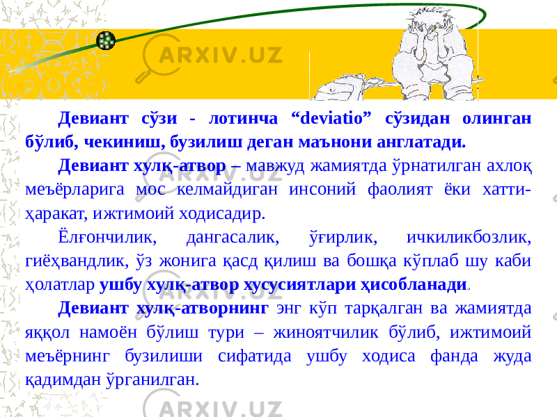 Девиант сўзи - лотинча “deviatio” сўзидан олинган бўлиб, чекиниш, бузилиш деган маънони англатади. Девиант хулқ-атвор – мавжуд жамиятда ўрнатилган ахлоқ меъёрларига мос келмайдиган инсоний фаолият ёки хатти- ҳаракат, ижтимоий ходисадир. Ёлғончилик, дангасалик, ўғирлик, ичкиликбозлик, гиёҳвандлик, ўз жонига қасд қилиш ва бошқа кўплаб шу каби ҳолатлар ушбу хулқ-атвор хусусиятлари ҳисобланади . Девиант хулқ-атворнинг энг кўп тарқалган ва жамиятда яққол намоён бўлиш тури – жиноятчилик бўлиб, ижтимоий меъёрнинг бузилиши сифатида ушбу ходиса фанда жуда қадимдан ўрганилган. 