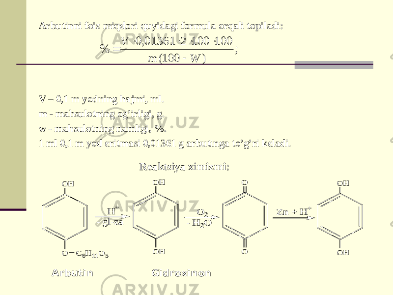 Arbutinni foiz miqdori quyidagi formula orqali topiladi: V – 0,1 m yodning hajmi, ml. m - mahsulotning og’irligi, g. w - mahsulotning namligi, %. 1 ml 0,1 m yod eritmasi 0,01361 g arbutinga to’g’ri keladi. Arbutin Gidroxinon Reaktsiya ximizmi:; ) 100( 100 100 2 01361, 0 % W m V       O O H H + - gl-za O H O H C 6H 11O 5 O 2 - H 2O O O Z n + H + O H O H 