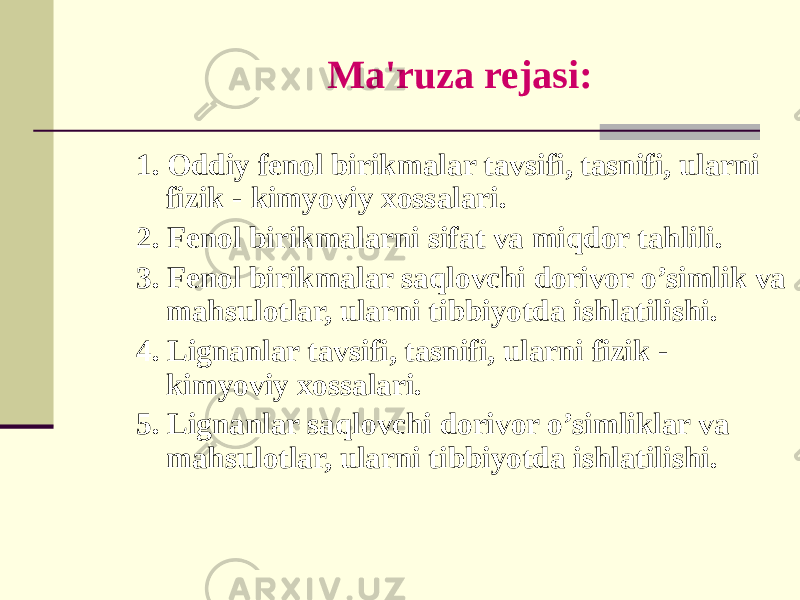 Ma&#39;ruza rеjasi: 1. Oddiy fеnol birikmalar tavsifi, tasnifi, ularni fizik - kimyoviy xossalari. 2. Fеnol birikmalarni sifat va miqdor tahlili. 3. Fеnol birikmalar saqlovchi dorivor o’simlik va mahsulotlar, ularni tibbiyotda ishlatilishi. 4. Lignanlar tavsifi, tasnifi, ularni fizik - kimyoviy xossalari. 5. Lignanlar saqlovchi dorivor o’simliklar va mahsulotlar, ularni tibbiyotda ishlatilishi. 