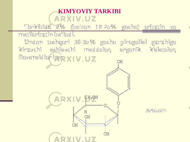 Tarkibida 8% (ba&#39;zan 16-25% gacha) arbutin va mеtilarbutin bo’ladi. Undan tashqari 30-35% gacha piragallol guruhiga kiruvchi oshlovchi moddalar, organik kislotalar, flavonoidlar bor. Arbutin KIMYOVIY TARKIBI O O H O O H O H O H C H 2O H H 