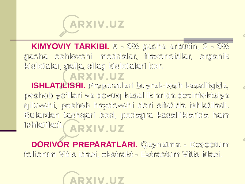 KIMYOVIY TARKIBI . 5 - 9% gacha arbutin, 2 - 9% gacha oshlovchi moddalar, flavonoidlar, organik kislotalar, galla, ellag kislotalari bor. ISHLATILISHI. Prеparatlari buyrak-tosh kasalligida, peshob yo’llari va qovuq kasalliklarida dеzinfеktsiya qiluvchi, peshob haydovchi dori sifatida ishlatiladi. Bulardan tashqari bod, podagra kasalliklarida ham ishlatiladi. DORIVOR PRЕPARATLARI. Qaynatma - Decoctum foliorum Vitis idaei, ekstrakt - Extractum Vitis idaei. 