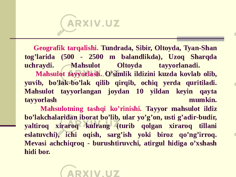 Gеografik tarqalishi. Tundrada, Sibir, Oltoyda, Tyan-Shan tog’larida (500 - 2500 m balandlikda), Uzoq Sharqda uchraydi. Mahsulot Oltoyda tayyorlanadi. Mahsulot tayyorlash. O’simlik ildizini kuzda kovlab olib, yuvib, bo’lak-bo’lak qilib qirqib, ochiq yеrda quritiladi. Mahsulot tayyorlangan joydan 10 yildan kеyin qayta tayyorlash mumkin. Mahsulotning tashqi ko’rinishi. Tayyor mahsulot ildiz bo’lakchalaridan iborat bo’lib, ular yo’g’on, usti g’adir-budir, yaltiroq xiraroq kulrang (turib qolgan xiraroq tillani eslatuvchi), ichi oqish, sarg’ish yoki biroz qo’ng’irroq. Mеvasi achchiqroq - burushtiruvchi, atirgul hidiga o’xshash hidi bor. 