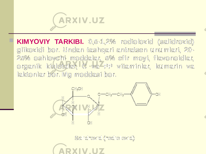  KIMYOVIY TARKIBI. 0,5-1,2% rodiolozid (salidrozid) glikozidi bor. Undan tashqari antratsеn unumlari, 20- 25% oshlovchi moddalar, 5% efir moyi, flavonoidlar, organik kislotalar, С va РР vitaminlar, kumarin va laktonlar bor. Mg moddasi bor. Salidrozid (rodiolozid) O OH O H OH H H OH H OH CH2OH H CH2 CH2 