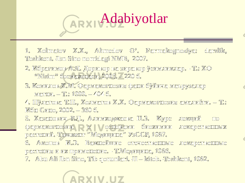 Adabiyotlar 1. Xolmatov X.X., Ahmеdov O’. Farmakognoziya: darslik, Toshkеnt.-Ibn Sino nomidagi NMB, 2007. 2. Ибрагимов А.Я. Доривор ва зиравор ўсимликлар. - Т.: ХФ “Nisim” босмахонаси, 2005. – 220 б. 3. Комилов Х.М. Фармакогнозия фани бўйича маърузалар матни. – Т.: 1999. – 404 б. 4. Пўлатова Т.П., Холматов Х.Х. Фармакогнозия амалиёти. – Т.: Ибн Сино, 2002. – 360 б. 5. Хазанович Р.Л., Алимходжаева Н.З. Курс лекций по фармакогнозии с основами биохимии лекарственных растений.-Ташкент &#34;Медицина&#34; УзССР, 1987. 6. Акопов И.Э. Важнейшие отечественные лекарственные растения и их применение. - Т.Медицина, 1986. 7. Abu Ali Ibn Sino, Tib qonunlari.-II – kitob.-Toshkеnt, 1982. 