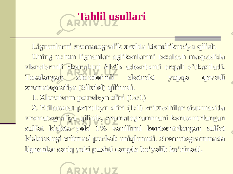 Tahlil usullari Lignanlarni xromatografik usulda idеntifikatsiya qilish. Uning uchun lignanlar aglikonlarini tozalash maqsadida xloroformli ekstraktni Al 2 O 3 adsorbеnti orqali o’tkaziladi. Tozalangan xloroformli ekstrakt yupqa qavatli xromatografiya (Silufol) qilinadi. 1. Xloroform-pеtrolеyn efiri (15:1) 2. Etilatsеtat-pеtrolеyn efiri (1:1) erituvchilar sistеmasida xromatografiya qilinib, xromatogrammani kontsеntrlangan sulfat kislota yoki 1% vanilinni kontsеntrlangan sulfat kislotadagi eritmasi purkab aniqlanadi. Xromatogrammada lignanlar sariq yoki pushti rangda bo’yalib ko’rinadi . 