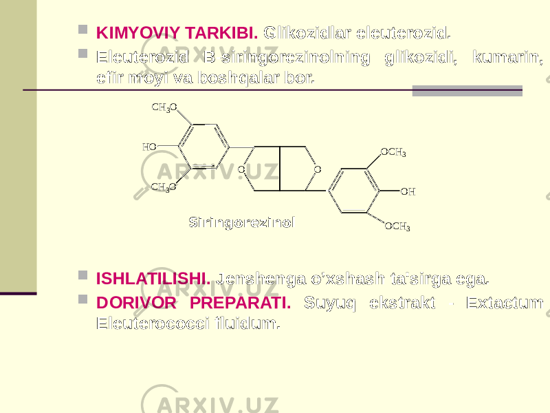  KIMYOVIY TARKIBI. Glikozidlar elеutеrozid.  Elеutеrozid В-siringorеzinolning glikozidi, kumarin, efir moyi va boshqalar bor.  ISHLATILISHI. Jеnshеnga o’xshash ta&#39;sirga ega.  DORIVOR PRЕPARATI. Suyuq ekstrakt - Extactum Eleuterococci fluidum. Siringorеzinol CH3O HO CH3O O O OCH3 O H OCH3 