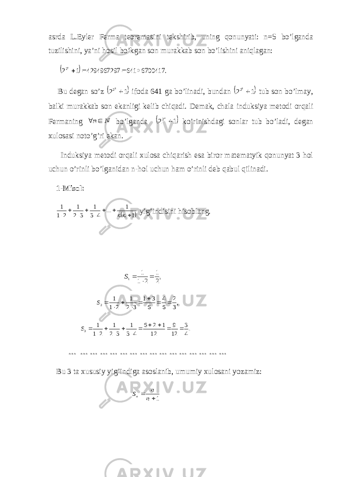 asrda L.Eyler Ferma teoremasini tekshirib, uning qonunyati: n=5 bo’lganda tuzilishini, ya’ni hosil bo’kgan son murakkab son bo’lishini aniqlagan:   . 6700417 641 4294967297 1 22    n Bu degan so’z  1 2 52  ifoda 641 ga bo’linadi, bundan  1 2 52  tub son bo’lmay, balki murakkab son ekanligi kelib chiqadi. Demak, chala induksiya metodi orqali Fermaning N n  bo’lganda  1 22 n ko’rinishdagi sonlar tub bo’ladi, degan xulosasi noto’g’ri ekan. Induksiya metodi orqali xulosa chiqarish esa biror matematyik qonunyat 3 hol uchun o’rinli bo’lganidan n-hol uchun ham o’rinli deb qabul qilinadi. 1-Misol:  1 1 ... 4 3 1 3 2 1 2 1 1         nn yig’indisini hisoblang. ,2 1 2 1 1 1    S ,3 2 6 4 6 3 1 3 2 1 2 1 1 2         S .4 3 12 9 12 1 2 6 4 3 1 3 2 1 2 1 1 3            S … … … … … … … … … … … … … … … … Bu 3 ta xususiy yig’indiga asoslanib, umumiy xulosani yozamiz: 1  n n Sn 