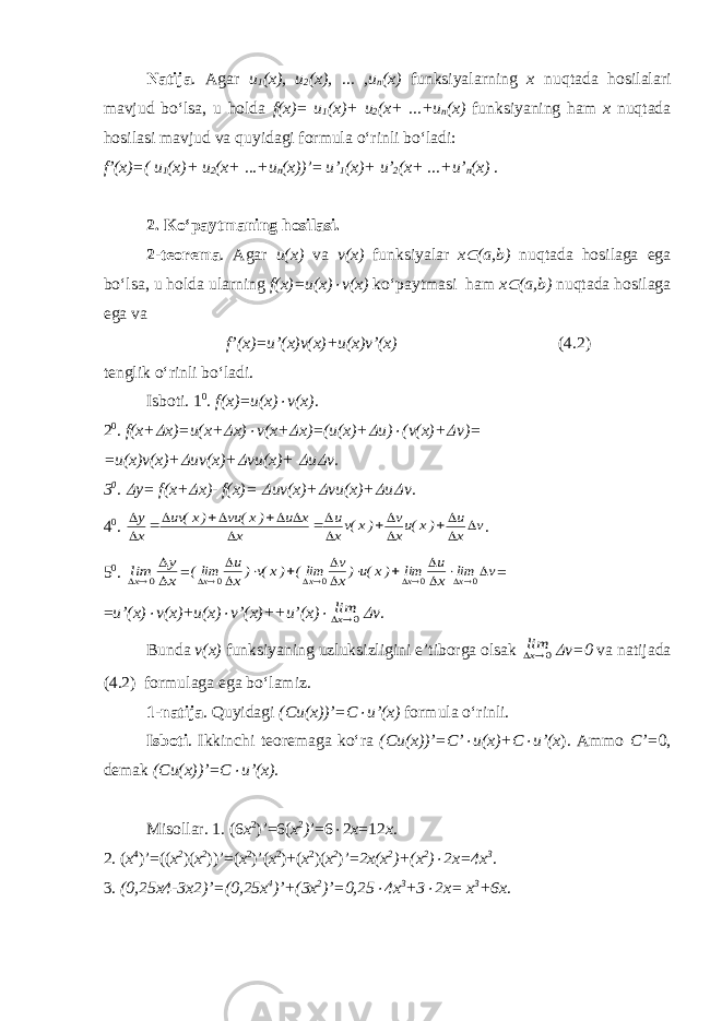Natija . Agar u 1 (x), u 2 (x), ... ,u n (x) funksiyalarning x nuqtada hosilalari mavjud bo‘lsa, u holda f(x)= u 1 (x)+ u 2 (x+ ...+u n (x) funksiyaning ham x nuqtada hosilasi mavjud va quyidagi formula o‘rinli bo‘ladi: f’(x)=( u 1 (x)+ u 2 (x+ ...+u n (x)) ’= u’ 1 (x)+ u’ 2 (x+ ...+u’ n (x) . 2. Ko‘paytmaning hosilasi. 2-teorema . Agar u(x) va v(x) funksiyalar x (a,b) nuqtada hosilaga ega bo‘lsa, u holda ularning f(x)=u(x)  v(x) ko‘paytmasi ham x  (a,b) nuqtada hosilaga ega va f’(x)=u’(x)v(x)+u(x)v’(x) (4.2) tenglik o‘rinli bo‘ladi. Isboti. 1 0 . f(x)=u(x)  v(x) . 2 0 . f(x+  x)=u(x+  x)  v(x+  x)=(u(x)+  u)  (v(x)+  v)= =u(x)v(x)+  uv(x)+  vu(x)+  u  v. 3 0 .  y= f(x+  x)- f(x)=  uv(x)+  vu(x)+  u  v. 4 0 . v x u )x(ux v )x(vx u x x u )x( vu )x( uv x y                 . 5 0 . x y limx    0 = v lim x u lim )x(u)x v lim( )x(v)x u lim( x x x x                 0 0 0 0 = = u’(x)  v(x)+u(x)  v’(x)++u’(x)  0xlim  v. Bunda v(x) funksiyaning uzluksizligini e’tiborga olsak 0xlim  v=0 va natijada ( 4. 2) formulaga ega bo‘lamiz. 1-natija . Quyidagi (Cu(x))’=C  u’(x) formula o‘rinli. Isboti . Ikkinchi teoremaga ko‘ra (Cu(x))’=C’  u(x)+C  u’(x ). Ammo C’= 0, demak (Cu(x))’=C  u’(x). Misollar. 1. (6 x 2 )’=6( x 2 ) ’=6  2 x =12 x . 2. ( x 4 )’=(( x 2 )( x 2 ))’=( x 2 )’( x 2 )+( x 2 )( x 2 )’= 2x(x 2 )+(x 2 )  2x=4x 3 . 3. (0,25x4-3x2)’=(0,25x 4 )’+(3x 2 )’=0,25  4x 3 +3  2x= x 3 +6x . 