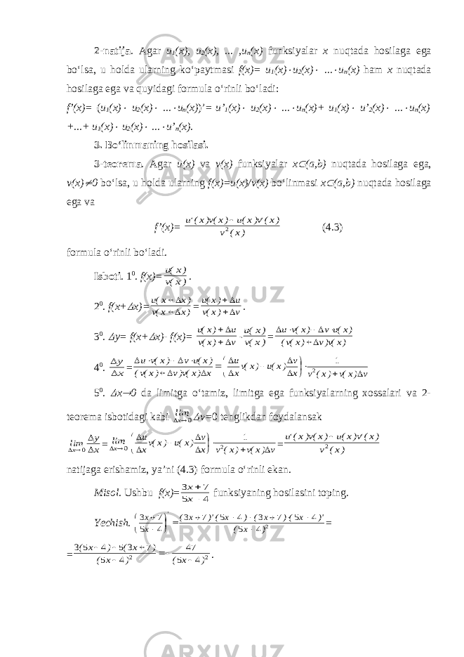 2-natija . Agar u 1 (x), u 2 (x), ... ,u n (x) funksiyalar x nuqtada hosilaga ega bo‘lsa, u holda ularning ko‘paytmasi f(x)= u 1 (x) u 2 (x)  ...  u n (x) ham x nuqtada hosilaga ega va quyidagi formula o‘rinli bo‘ladi: f’(x)= ( u 1 (x)  u 2 (x)  ...  u n (x) )’= u’ 1 (x)  u 2 (x)  ...  u n (x)+ u 1 (x)  u’ 2 (x)  ...  u n (x) +...+ u 1 (x)  u 2 (x)  ...  u’ n (x) . 3. Bo‘linmaning hosilasi . 3-teorema . Agar u(x) va v(x) funksiyalar x  ( a,b) nuqtada hosilaga ega , v(x)  0 bo‘lsa, u holda ularning f(x)=u(x)/v(x) bo‘linmasi x  ( a,b) nuqtada hosilaga ega va f’(x)= )x( v )x(&#39;v)x(u )x(v)x(&#39;u 2  ( 4. 3) formula o‘rinli bo‘ladi. Isboti . 1 0 . f(x)= )x(v )x(u . 2 0 . f(x+  x)= )x x(v )x x(u   = v )x(v u )x(u   . 3 0 .  y= f(x+  x)- f(x)= v )x(v u )x(u   - )x(v )x(u = )x(v)v )x(v( )x(u v )x(v u      4 0 . x y   =        x )x(v)v )x(v( )x(u v )x(v u v )x(v )x( v x v )x(u )x(vx u            2 1 5 0 .  x  0 da limitga o‘tamiz, limitga ega funksiyalarning xossalari va 2- teorema isbotidagi kabi 0xlim  v= 0 tenglikdan foydalansak x y limx    0 = 0xlim v )x(v )x( v x v )x(u )x(vx u            2 1 = )x( v )x(&#39;v)x(u )x(v)x(&#39;u 2  natijaga erishamiz , ya’ni ( 4. 3) formula o‘rinli ekan. Misol . Ushbu f(x) = 4 5 7 3   x x funksiyaning h osilasini toping. Yechish. 2 4 5 4 5 7 3 4 5 7 3 4 5 7 3 ) x ( )&#39; x () x ( ) x ()&#39; x ( x x &#39;                = = 2 2 4 5 47 4 5 7 3 5 4 5 3 ) x ( ) x ( ) x ( ) x (       . 