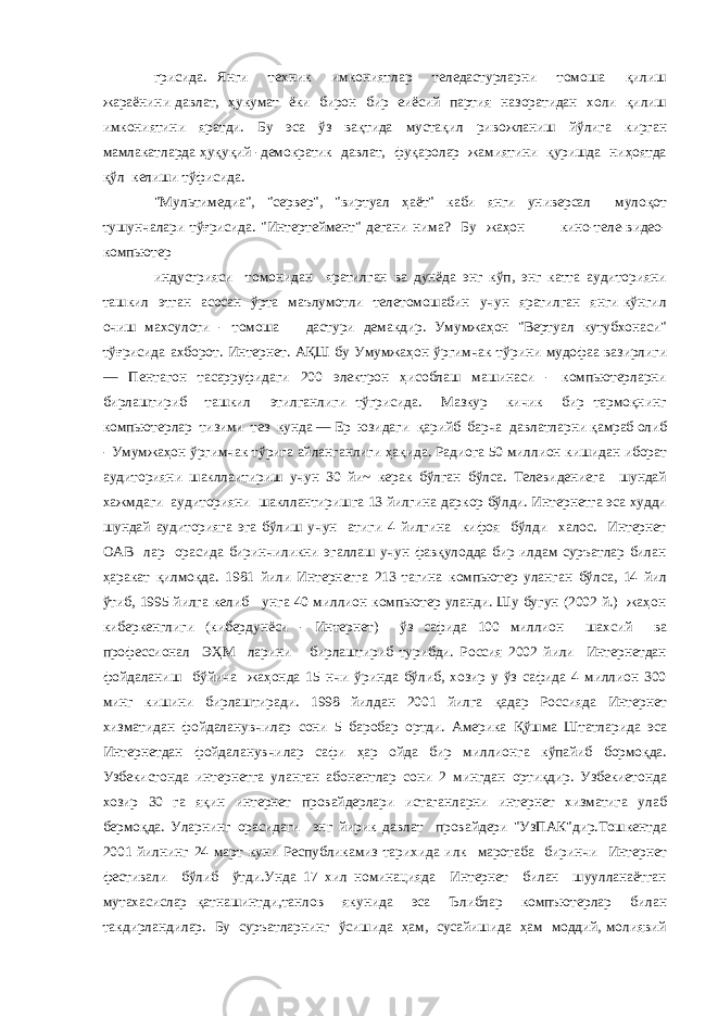 грисида. Янги техник имкониятлар теледастурларни томоша қилиш жараёнини давлат, ҳукумат ёки бирон бир еиёсий партия назоратидан холи қилиш имкониятини яратди. Бу эса ўз вақтида мустақил ривожланиш йўлига кирган мамлакатларда ҳуқуқий -демократик давлат, фуқаролар жамиятини қуришда ниҳоятда қўл келиши тўфисида. &#34;Мультимедиа&#34;, &#34;сервер&#34;, &#34;виртуал ҳаёт&#34; каби янги универсал мулоқот тушунчалари тўғрисида. &#34;Интертеймент&#34; дегани нима? Бу жаҳон кино-теле-видео- компьютер индустрияси томонидан яратилган ва дунёда энг кўп, энг катта аудиторияни ташкил этган асосан ўрта маълумотли телетомошабин учун яратилган янги кўнгил очиш махсулоти - томоша дастури демакдир. Умумжаҳон &#34;Вертуал кутубхонаси&#34; тўғрисида ахборот. Интернет. АҚШ бу Умумжаҳон ўргимчак тўрини мудофаа вазирлиги — Пентагон тасарруфидаги 200 электрон ҳисоблаш машинаси - компьютерларни бирлаштириб ташкил этилганлиги тўгрисида. Мазкур кичик бир тармоқнинг компьютерлар тизими тез кунда — Ер юзидаги қарийб барча давлатларни қамраб олиб - Умумжаҳон ўргимчак тўрига айланганлиги ҳақида. Радиога 50 миллион кишидан иборат аудиторияни шакллаитириш учун 30 йи~ керак бўлган бўлса. Телевидениега шундай хажмдаги аудиторияни шакллантиришга 13 йилгина даркор бўлди. Интернетга эса худди шундай аудиторияга эга бўлиш учун атиги 4 йилгина кифоя бўлди халос. Интернет ОАВ лар орасида биринчиликни эгаллаш учун фавқулодда бир илдам суръатлар билан ҳаракат қилмоқда. 1981 йили Интернетга 213 тагина компьютер уланган бўлса, 14 йил ўтиб, 1995 йилга келиб унга 40 миллион компьютер уланди. Шу бугун (2002 й.) жаҳон киберкенглиги (кибердунёси - Интернет) ўз сафида 100 миллион шахсий ва профессионал ЭҲМ ларини бирлаштириб турибди. Россия 2002 йили Интернетдан фойдаланиш бўйича жаҳонда 15 нчи ўринда бўлиб, хозир у ўз сафида 4 миллион 300 минг кишини бирлаштиради. 1998 йилдан 2001 йилга қадар Россияда Интернет хизматидан фойдаланувчилар сони 5 баробар ортди. Америка Қўшма Штатларида эса Интернетдан фойдаланувчилар сафи ҳар ойда бир миллионга кўпайиб бормоқда. Узбекистонда интернетга уланган абонентлар сони 2 мингдан ортиқдир. Узбекиетонда хозир 30 га яқин интернет провайдерлари истаганларни интернет хизматига улаб бермоқда. Уларнинг орасидаги энг йирик давлат провайдери &#34;УзПАК&#34;дир.Тошкентда 2001 йилнинг 24 март куни Республикамиз тарихида илк маротаба биринчи Интернет фестивали бўлиб ўтди.Унда 17 хил номинацияда Интернет билан шуулланаётган мутахасислар қатнашинтди,танлов якунида эса Ълиблар компъютерлар билан такдирландилар. Бу суръатларнинг ўсишида ҳам, сусайишида ҳам моддий, молиявий 