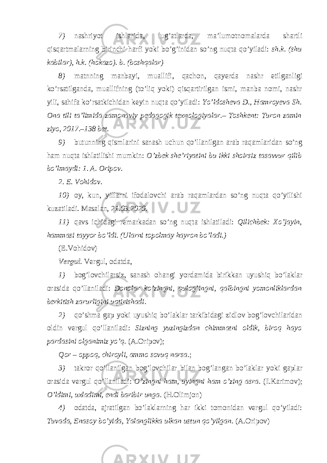 7) nashriyot ishlarida, lug’atlarda, ma’lumotnomalarda shartli qisqartmalarning birinchi harfi yoki bo’g’inidan so’ng nuqta qo’yiladi: sh.k. (shu kabilar), h.k. (hokazo). b. (boshqalar) 8) matnning manbayi, muallifi, qachon, qayerda nashr etilganligi ko’rsatilganda, muallifning (to’liq yoki) qisqartirilgan ismi, manba nomi, nashr yili, sahifa ko’rsatkichidan keyin nuqta qo’yiladi: Yo’ldosheva D., Hamroyeva Sh. Ona tili ta’limida zamonaviy pedagogik texnologiyalar.– Toshkent: Turon zamin ziyo, 2017.–138 bet. 9) butunning qismlarini sanash uchun qo’llanilgan arab raqamlaridan so’ng ham nuqta ishlatilishi mumkin: O’zbek she’riyatini bu ikki shoirsiz tasavvur qilib bo’lmaydi: 1. A. Oripov. 2. E. Vohidov . 10) oy, kun, yillarni ifodalovchi arab raqamlardan so’ng nuqta qo’yilishi kuzatiladi. Masalan, 21.03.2020. 11) qavs ichidagi remarkadan so’ng nuqta ishlatiladi: Qilichbek: Xo’jayin, hammasi tayyor bo’ldi. (Ularni topolmay hayron bo’ladi.) (E.Vohidov) Vergul . Vergul, odatda, 1) bog’lovchilarsiz, sanash ohangi yordamida birikkan uyushiq bo’laklar orasida qo’llaniladi: Donolar ko’zingni, qulog’ingni, qalbingni yomonliklardan berkitish zarurligini uqtirishadi. 2) qo’shma gap yoki uyushiq bo’laklar tarkibidagi zidlov bog’lovchilaridan oldin vergul qo’llaniladi: Sizning yuzingizdan chimmatni oldik, biroq hayo pardasini olganimiz yo’q. (A.Oripov); Qor – oppoq, chiroyli, ammo sovuq narsa. ; 3) takror qo’llanilgan bog’lovchilar bilan bog’langan bo’laklar yoki gaplar orasida vergul qo’llaniladi: O’zingni ham, uyingni ham o’zing asra. (I.Karimov); O’ldimi, uxladimi, endi baribir unga. (H.Olimjon) 4) odatda, ajratilgan bo’laklarning har ikki tomonidan vergul qo’yiladi: Tuvada, Enasoy bo’yida, Yalanglikka ulkan ustun qo’yilgan. (A.Oripov) 