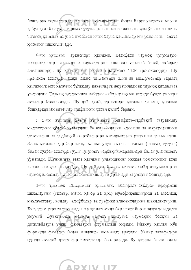 бошқарув сигналларида акс этган маълумотлар билан бирга узатувчи ва уни қабул қилиб олувчи тармоқ тугунларининг манзилларини ҳам ўз ичига олган. Тармоқ қатлами ва унга нисбатан ички барча қатламлар Интранетнинг алоқа қисмини ташкил этади. 4-чи қатлам: Транспорт қатлами. Вазифаси тармоқ тугунлари- компьютерлари орасида маълумотларни ишончли етказиб бериб, ахборот алмашишдир. Бу қатламнинг асосий протоколи TCP протоколидир. Шу протокол асосида ташқи сеанс қатламидан олинган маълумотлар тармоқ қатламига мос келувчи бўлаклар-пакетларга ажратилади ва тармоқ қатламига узатилади. Тармоқ қатламидан қайтган ахборот оқими устида бунга тескари амаллар бажарилади. Шундай қилб, транспорт қатлами тармоқ қатлами бошқарадиган пакетлар трафигини ҳосил қилиб беради. : 5-чи қатлам Seans қатлами . Вазифаси–тадбиқий жараёнлар мулоқотини қўллаб-қувватлаш бу жараёнларни уланиши ва ажратилишини таъминлаш ва тадбиқий жараёнлараро маълумотлар узатишни таъминлаш. Seans қатлами ҳар бир алоқа seansи учун иккинчи томон (тармоқ тугуни) билан суҳбат асосида турли тугунлар тадбиқий жараёнлари билан уланишлар ўрнатади. Шунингдек seans қатлами уланишнинг иккала томонининг асли кимлигини ҳам аниқлайди. Шундай қилиб seans қатлами фойдаланувчилар ва тармоқ иловалари орасида боғланишларни ўрнатади ва уларни бошқаради. 6-чи қатлам: Ифодалаш қатлами. Вазифаси–ахборот ифодалаш шаклларини (тасвир, матн, қатор ва ҳ.к.) мувофиқлаштириш ва мослаш; маълумотлар, кодлар, алифболар ва графика элементларини шакллантириш. Бу қатлам тармоқ томонидан алоқа давомида бир нечта бор ишлатилинадиган умумий функциялар мавжуд. Булар қаторига тармоқни босқич ва дисплейларга улаш, файлларни форматлаш киради. Мазкур қатлам кўп форматли файллар билан ишлашга имконият яратади. Унинг вазифалари одатда амалий дастурлар воситасида бажарилади. Бу қатлам баъзи алоқа 