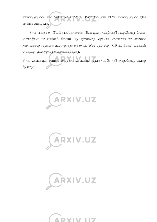 хизматларини шифрлаш ва ахборотларни зичлаш каби хизматларни ҳам амалга оширади. 7-чи қатлам: Тадбиқий қатлам. Вазифаси–тадбиқий жараёнлар билан интерфейс таъминлаб бериш. Бу қатламда муайян иловалар ва амалий компьютер тармоғи дастурлари мавжуд. Web браузер, FTP ва Telnet шундай стандарт дастурлар жумласидандир. 7-чи қатламдан ташқи юқориги қатламда турли тадбиқий жараёнлар содир бўлади. 