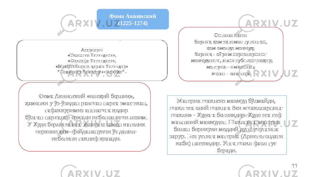 11Фома Аквинский (1225-1274) Асарлари: «Теология йиғиндиси», «Фалсафа йиғиндиси», «Мажусийларга қарши йиғиндир» “ Подшолар бошқаруви ҳақида” . Онтологияси: борлиқ ҳам эҳтимол тутилган, ҳам амалда мавжуд; борлиқ - айрим нарсаларнинг мавжудлиги, яъни субстанциядир; материя - имконият, шакл – воқелик Материя шаклсиз мавжуд бўлмайди, шакл эса олий шаклга ёки «шаклларнинг шакли» - Худога боғлиқдир. Худо эса соф маънавий мавжудот. Шаклнинг материя билан бирикуви моддий дунё учунгина зарур. Боз устига материя (Аристотелдаги каби) пассивдир. Унга шакл фаол тус беради. Фома Аквинский «илоҳий борлиқ», ҳамонки у ўз-ўзидан равшан нарса эмас экан, тафаккуримиз англашга қодир бўлган нарсалар орқали исботланиши лозим. У Худо борлигининг ҳозирги замон католик черкови ҳам фойдаланувчи ўз далил- исботини таклиф қилади. 