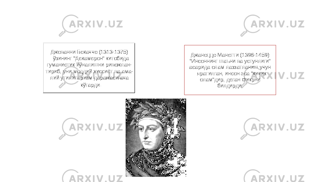 27Джованни Бокаччо (1313-1375) ўзининг “Декамерон” китобида гуманистик йўналишни ривожлан- тириб, уни моддий ҳиссиёт ва ама- лий утилитаризм даражасигача кўтарди . Джаноццо Манетти (1396-1459) “ Инсоннинг шаъни ва устунлиги” асарида олам лаззатланиш учун яратилган, инсон эса “кичик олам”дир, деган фикрни билдирди. 