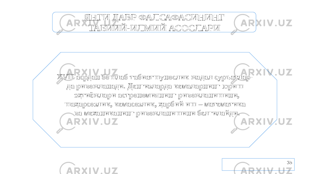 35ЯНГИ ДАВР ФАЛСАФАСИНИНГ ТАБИИЙ-ИЛМИЙ АСОСЛАРИ XVII асрдан бошлаб табиатшунослик жадал суръатлар- да ривожланади. Денгизларда кемаларнинг юриш эҳтиёжлари астрономиянинг ривожланишини, шаҳарсозлик, кемасозлик, ҳарбий иш – математика ва механиканинг ривожланишини белгилайди. 