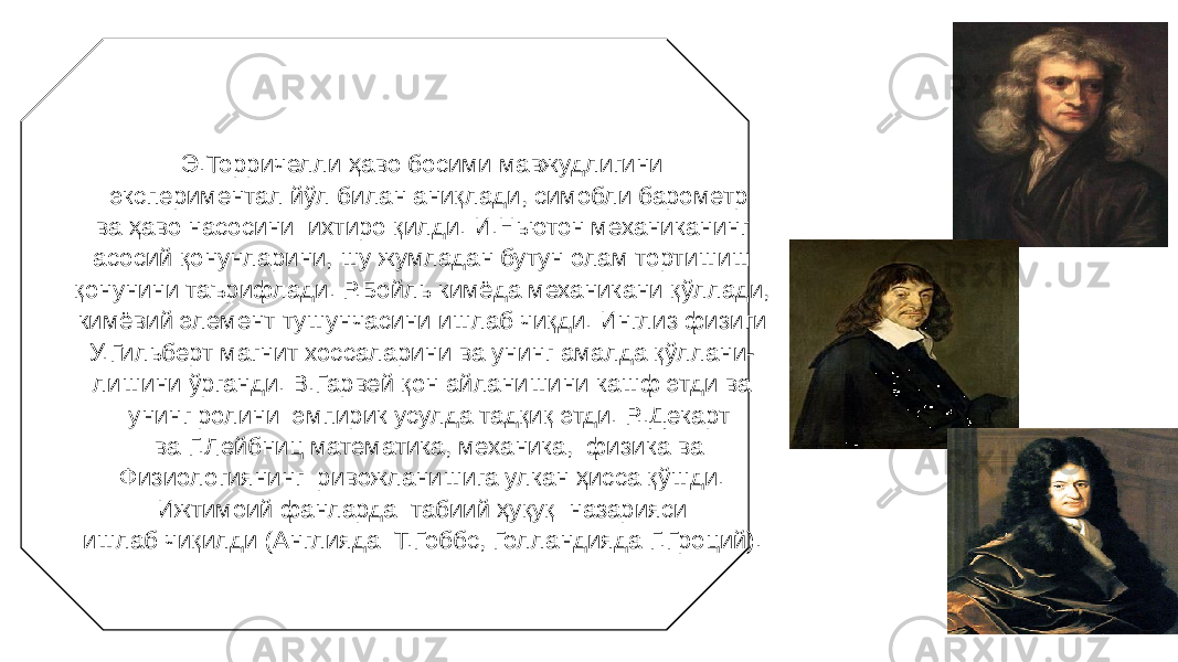 36Э.Торричелли ҳаво босими мавжудлигини экспериментал йўл билан аниқлади, симобли барометр ва ҳаво насосини ихтиро қилди. И.Ньютон механиканинг асосий қонунларини, шу жумладан бутун олам тортишиш қонунини таърифлади. Р.Бойль кимёда механикани қўллади, кимёвий элемент тушунчасини ишлаб чиқди. Инглиз физиги У.Гильберт магнит хоссаларини ва унинг амалда қўллани- лишини ўрганди. В.Гарвей қон айланишини кашф этди ва унинг ролини эмпирик усулда тадқиқ этди. Р..Декарт ва Г.Лейбниц математика, механика, физика ва Физиологиянинг ривожланишига улкан ҳисса қўшди. Ижтимоий фанларда табиий ҳуқуқ назарияси ишлаб чиқилди (Англияда Т.Гоббс, Голландияда Г.Гроций). 