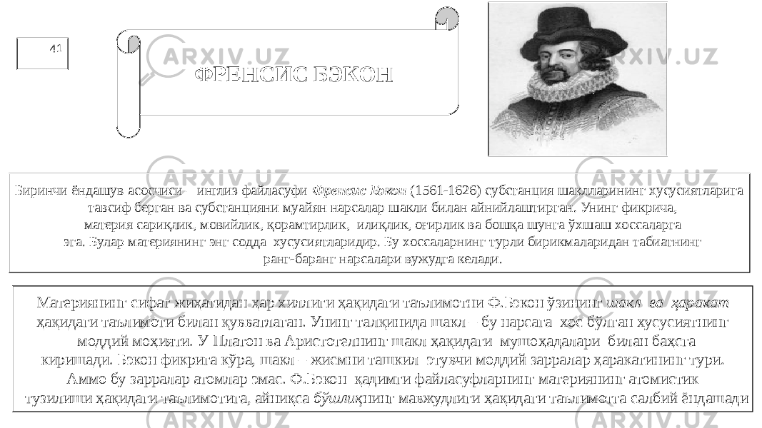 41 ФРЕНСИС БЭКОН Биринчи ёндашув асосчиси – инглиз файласуфи Френсис Бэкон (1561-1626) субстанция шаклларининг хусусиятларига тавсиф берган ва субстанцияни муайян нарсалар шакли билан айнийлаштирган. Унинг фикрича, материя сариқлик, мовийлик, қорамтирлик, илиқлик, оғирлик ва бошқа шунга ўхшаш хоссаларга эга. Булар материянинг энг содда хусусиятларидир. Бу хоссаларнинг турли бирикмаларидан табиатнинг ранг-баранг нарсалари вужудга келади. Материянинг сифат жиҳатидан ҳар хиллиги ҳақидаги таълимотни Ф.Бэкон ўзининг шакл ва ҳаракат ҳақидаги таълимоти билан қувватлаган. Унинг талқинида шакл – бу нарсага хос бўлган хусусиятнинг моддий моҳияти. У Платон ва Аристотелнинг шакл ҳақидаги мушоҳадалари билан баҳсга киришади. Бэкон фикрига кўра, шакл – жисмни ташкил этувчи моддий зарралар ҳаракатининг тури. Аммо бу зарралар атомлар эмас. Ф.Бэкон қадимги файласуфларнинг материянинг атомистик тузилиши ҳақидаги таълимотига, айниқса бўшлиқ нинг мавжудлиги ҳақидаги таълимотга салбий ёндашади 