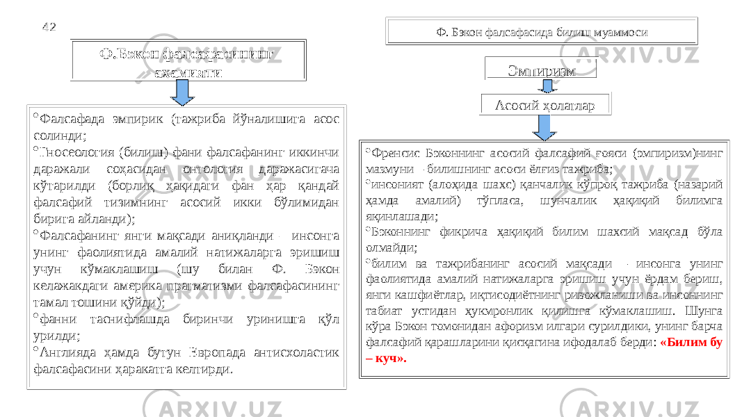 42 Ф. Бэкон фалсафасида билиш муаммоси Ф.Бэкон фалсафасининг аҳамияти · Фалсафада эмпирик (тажриба йўналишига асос солинди; · Гносеология (билиш) фани фалсафанинг иккинчи даражали соҳасидан онтология даражасигача кўтарилди (борлиқ ҳақидаги фан ҳар қандай фалсафий тизимнинг асосий икки бўлимидан бирига айланди); · Фалсафанинг янги мақсади аниқланди – инсонга унинг фаолиятида амалий натижаларга эришиш учун кўмаклашиш (шу билан Ф. Бэкон келажакдаги америка прагматизми фалсафасининг тамал тошини қўйди); · фанни таснифлашда биринчи уринишга қўл урилди; · Англияда ҳамда бутун Европада антисхоластик фалсафасини ҳаракатга келтирди. Эмпиризм Асосий ҳолатлар · Френсис Бэконнинг асосий фалсафий ғояси (эмпиризм)нинг мазмуни – билишнинг асоси ёлғиз тажриба; · инсоният (алоҳида шахс) қанчалик кўпроқ тажриба (назарий ҳамда амалий) тўпласа, шунчалик ҳақиқий билимга яқинлашади; · Бэконнинг фикрича ҳақиқий билим шахсий мақсад бўла олмайди; · билим ва тажрибанинг асосий мақсади – инсонга унинг фаолиятида амалий натижаларга эришиш учун ёрдам бериш, янги кашфиётлар, иқтисодиётнинг ривожланиши ва инсоннинг табиат устидан ҳукмронлик қилишга кўмаклашиш. Шунга кўра Бэкон томонидан афоризм илгари сурилдики, унинг барча фалсафий қарашларини қисқагина ифодалаб берди: «Билим бу – куч». 